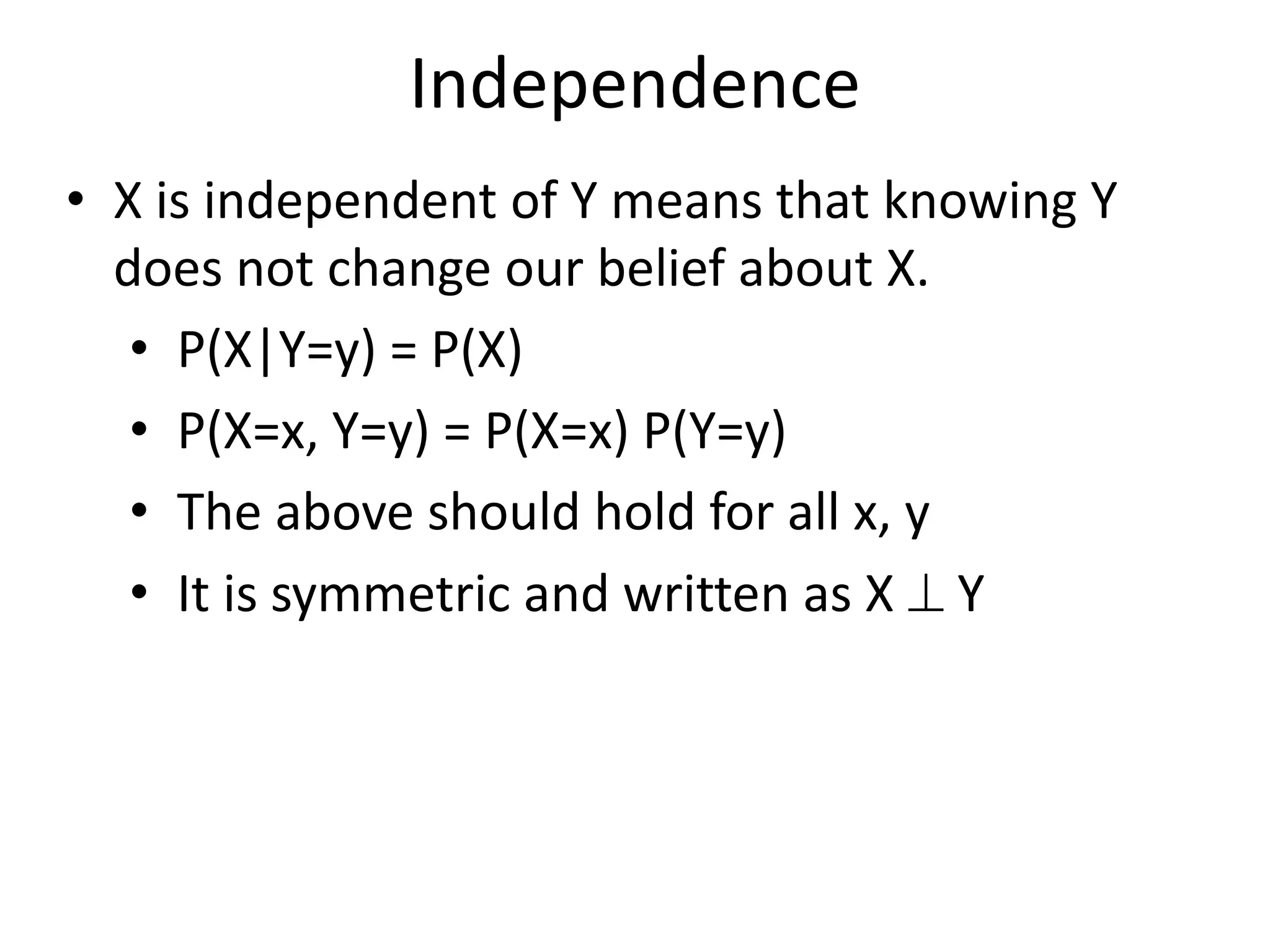 Independence
• X is independent of Y means that knowing Y
does not change our belief about X.
• P(X|Y=y) = P(X)
• P(X=x, Y=y) = P(X=x) P(Y=y)
• The above should hold for all x, y
• It is symmetric and written as X  Y
 