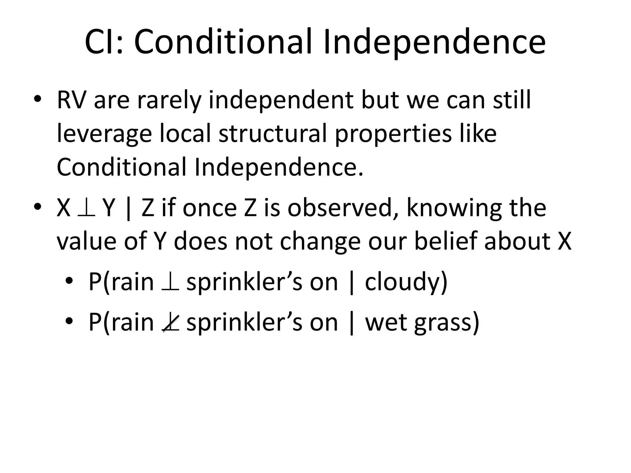 CI: Conditional Independence
• RV are rarely independent but we can still
leverage local structural properties like
Conditional Independence.
• X  Y | Z if once Z is observed, knowing the
value of Y does not change our belief about X
• P(rain  sprinkler’s on | cloudy)
• P(rain  sprinkler’s on | wet grass)
 