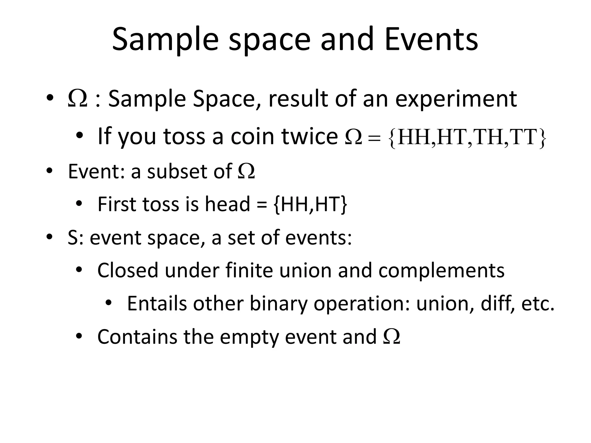 Sample space and Events
• W : Sample Space, result of an experiment
• If you toss a coin twice W = {HH,HT,TH,TT}
• Event: a subset of W
• First toss is head = {HH,HT}
• S: event space, a set of events:
• Closed under finite union and complements
• Entails other binary operation: union, diff, etc.
• Contains the empty event and W
 