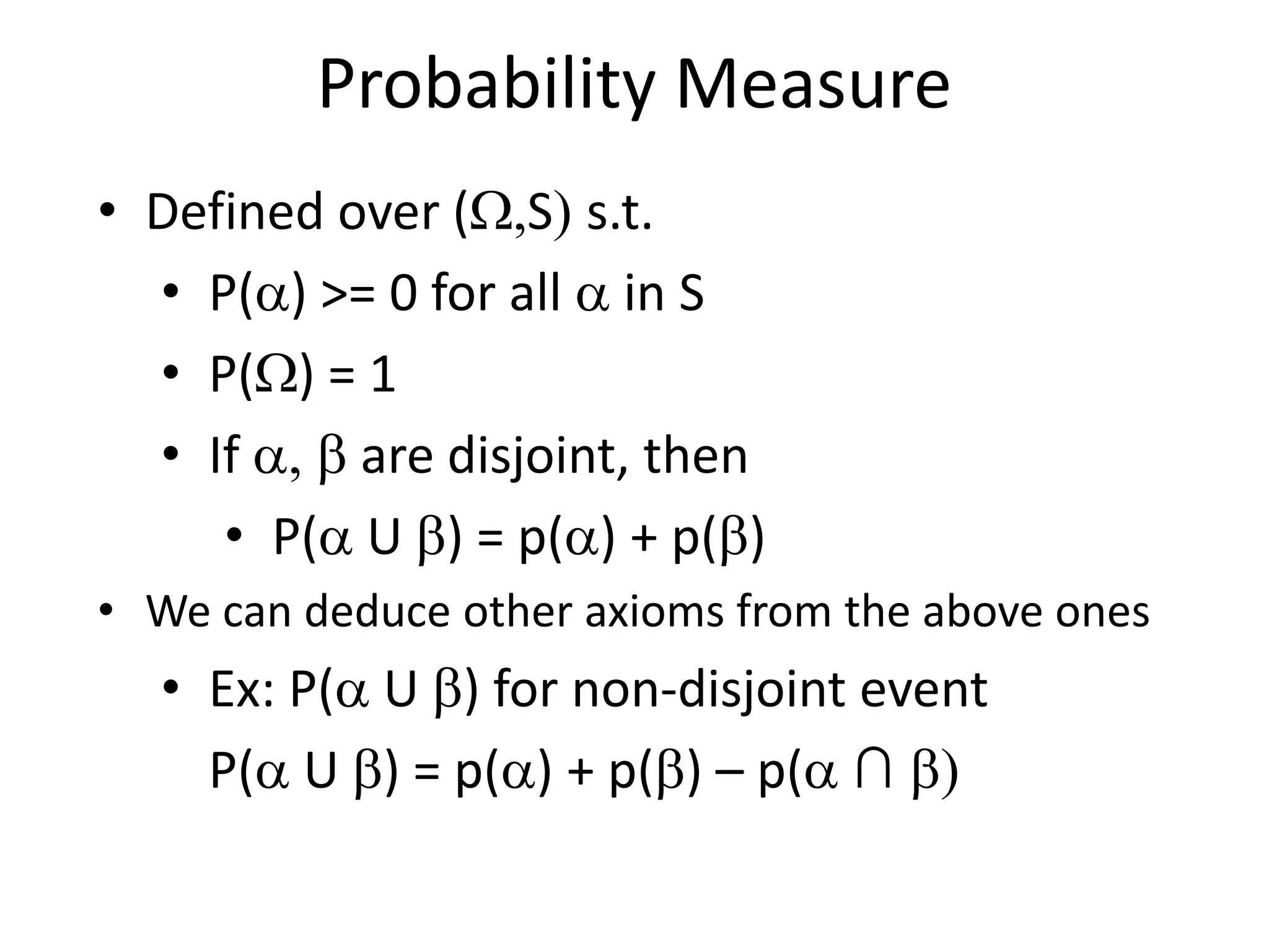 Probability Measure
• Defined over (W,S) s.t.
• P(a) >= 0 for all a in S
• P(W) = 1
• If a, b are disjoint, then
• P(a U b) = p(a) + p(b)
• We can deduce other axioms from the above ones
• Ex: P(a U b) for non-disjoint event
P(a U b) = p(a) + p(b) – p(a ∩ b)
 