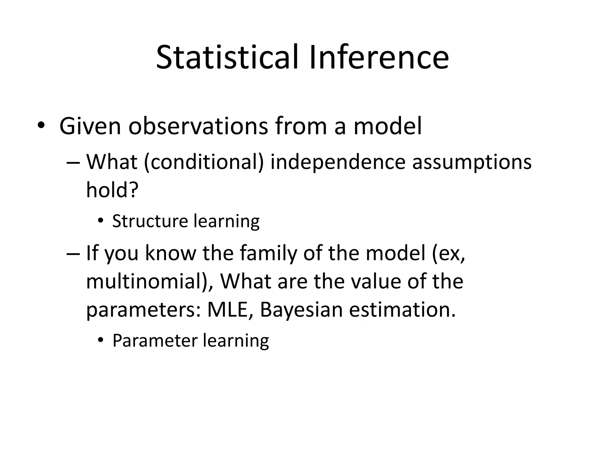 Statistical Inference
• Given observations from a model
– What (conditional) independence assumptions
hold?
• Structure learning
– If you know the family of the model (ex,
multinomial), What are the value of the
parameters: MLE, Bayesian estimation.
• Parameter learning
 