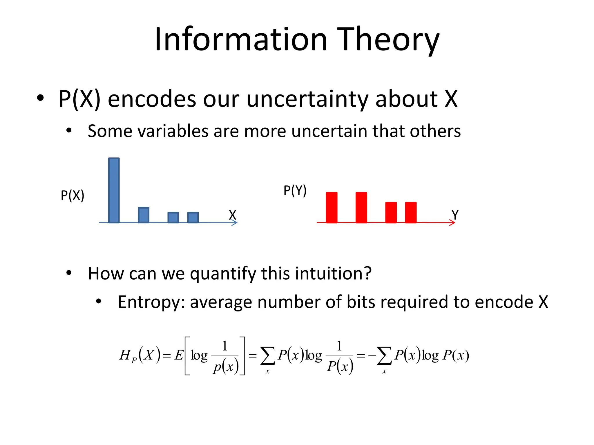 Information Theory
• P(X) encodes our uncertainty about X
• Some variables are more uncertain that others
• How can we quantify this intuition?
• Entropy: average number of bits required to encode X
P(X) P(Y)
X Y
 )
 )
 )
 )
 )

 
=
=






=
x
x
P x
P
x
P
x
P
x
P
x
p
E
X
H )
(
log
1
log
1
log
 