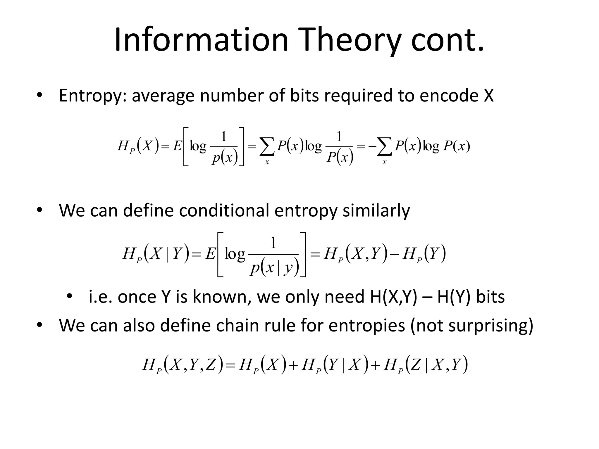 Information Theory cont.
• Entropy: average number of bits required to encode X
• We can define conditional entropy similarly
• i.e. once Y is known, we only need H(X,Y) – H(Y) bits
• We can also define chain rule for entropies (not surprising)
 )
 )
 )  )
Y
H
Y
X
H
y
x
p
E
Y
X
H P
P
P 
=






= ,
|
1
log
|
 )  )  )  )
Y
X
Z
H
X
Y
H
X
H
Z
Y
X
H P
P
P
P ,
|
|
,
, 

=
 )
 )
 )
 )
 )

 
=
=






=
x
x
P x
P
x
P
x
P
x
P
x
p
E
X
H )
(
log
1
log
1
log
 