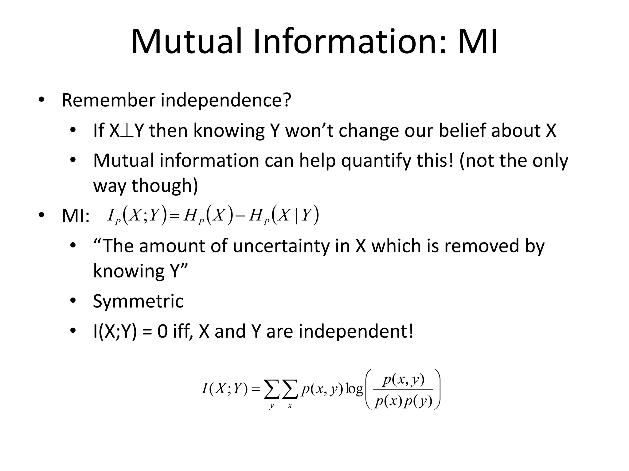Mutual Information: MI
• Remember independence?
• If XY then knowing Y won’t change our belief about X
• Mutual information can help quantify this! (not the only
way though)
• MI:
• “The amount of uncertainty in X which is removed by
knowing Y”
• Symmetric
• I(X;Y) = 0 iff, X and Y are independent!
 )  )  )
Y
X
H
X
H
Y
X
I P
P
P |
; 
=
 







=
y x y
p
x
p
y
x
p
y
x
p
Y
X
I
)
(
)
(
)
,
(
log
)
,
(
)
;
(
 