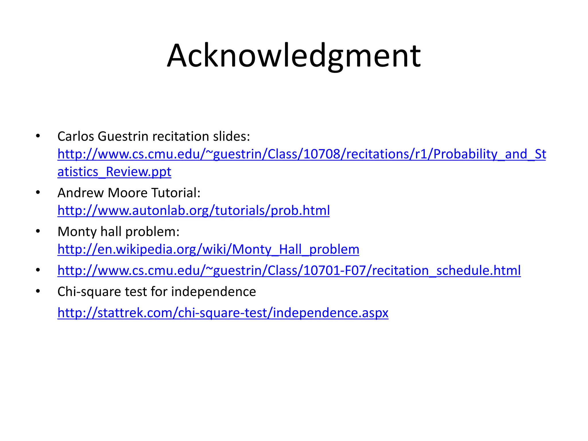 Acknowledgment
• Carlos Guestrin recitation slides:
http://www.cs.cmu.edu/~guestrin/Class/10708/recitations/r1/Probability_and_St
atistics_Review.ppt
• Andrew Moore Tutorial:
http://www.autonlab.org/tutorials/prob.html
• Monty hall problem:
http://en.wikipedia.org/wiki/Monty_Hall_problem
• http://www.cs.cmu.edu/~guestrin/Class/10701-F07/recitation_schedule.html
• Chi-square test for independence
http://stattrek.com/chi-square-test/independence.aspx
 