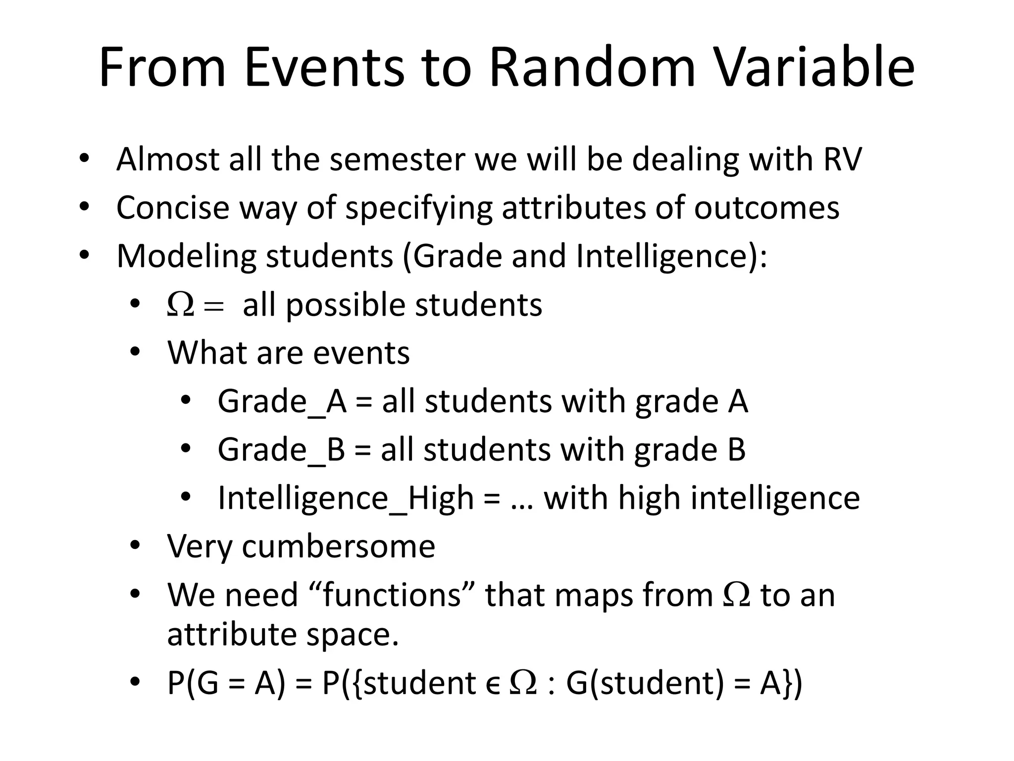 From Events to Random Variable
• Almost all the semester we will be dealing with RV
• Concise way of specifying attributes of outcomes
• Modeling students (Grade and Intelligence):
• W = all possible students
• What are events
• Grade_A = all students with grade A
• Grade_B = all students with grade B
• Intelligence_High = … with high intelligence
• Very cumbersome
• We need “functions” that maps from W to an
attribute space.
• P(G = A) = P({student ϵ W : G(student) = A})
 