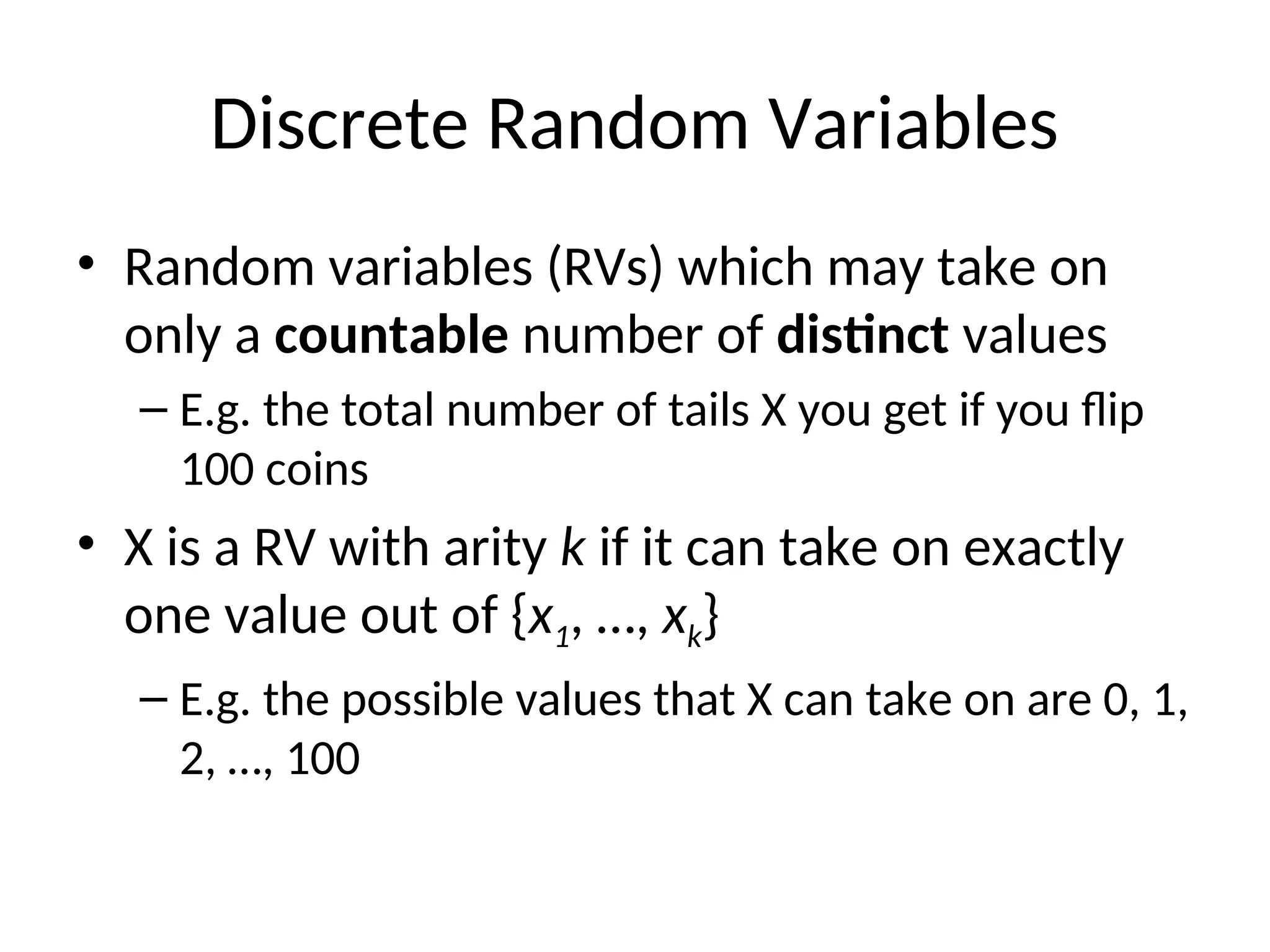 Discrete Random Variables
• Random variables (RVs) which may take on
only a countable number of distinct values
– E.g. the total number of tails X you get if you flip
100 coins
• X is a RV with arity k if it can take on exactly
one value out of {x1, …, xk}
– E.g. the possible values that X can take on are 0, 1,
2, …, 100
 