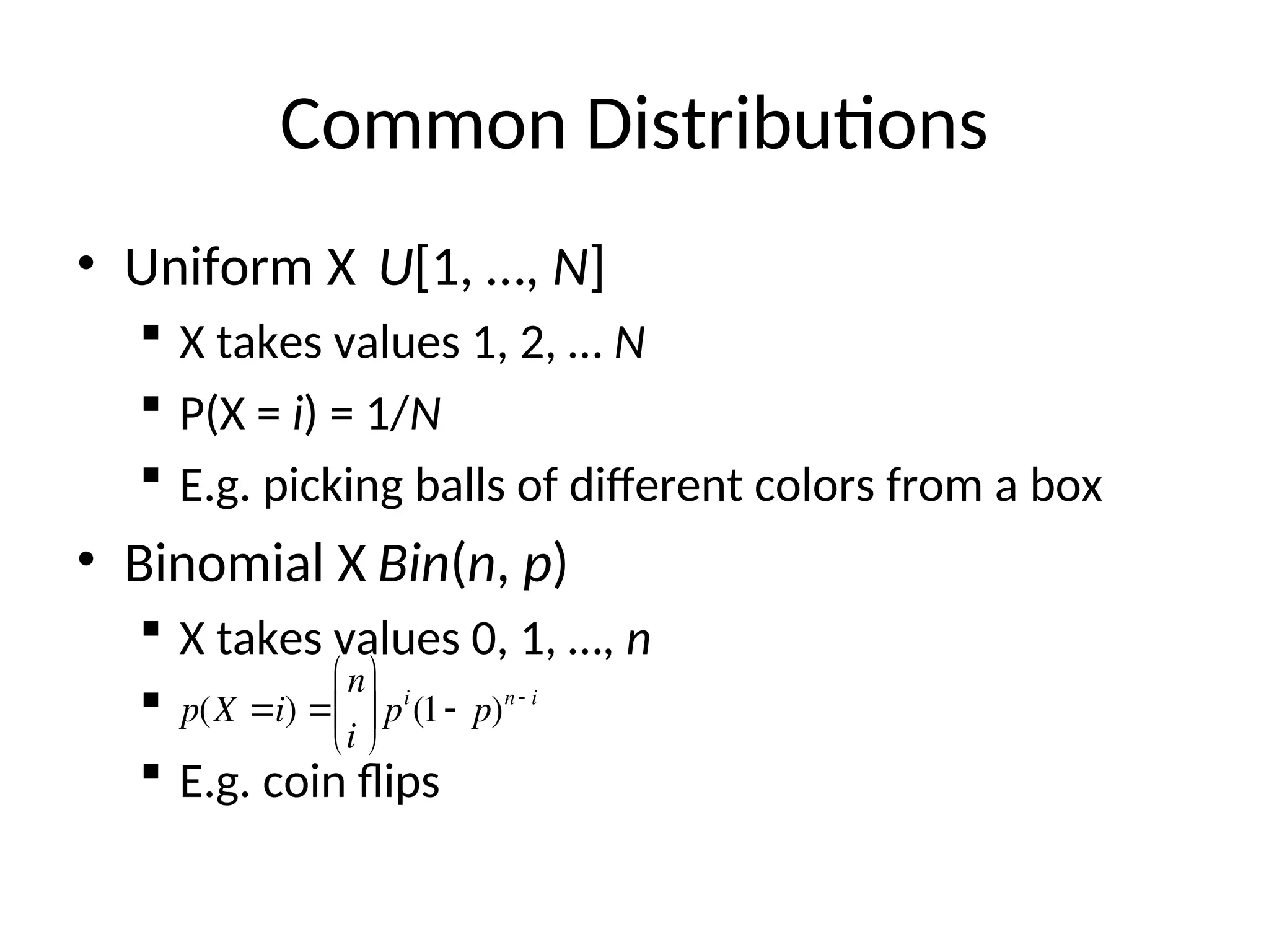 Common Distributions
• Uniform X U[1, …, N]
 X takes values 1, 2, … N
 P(X = i) = 1/N
 E.g. picking balls of different colors from a box
• Binomial X Bin(n, p)
 X takes values 0, 1, …, n

 E.g. coin flips

p(X i) 
n
i






pi
(1 p)n i
 
