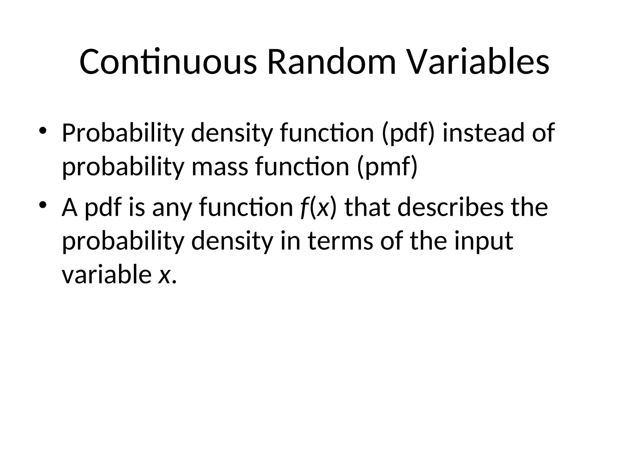 Continuous Random Variables
• Probability density function (pdf) instead of
probability mass function (pmf)
• A pdf is any function f(x) that describes the
probability density in terms of the input
variable x.
 
