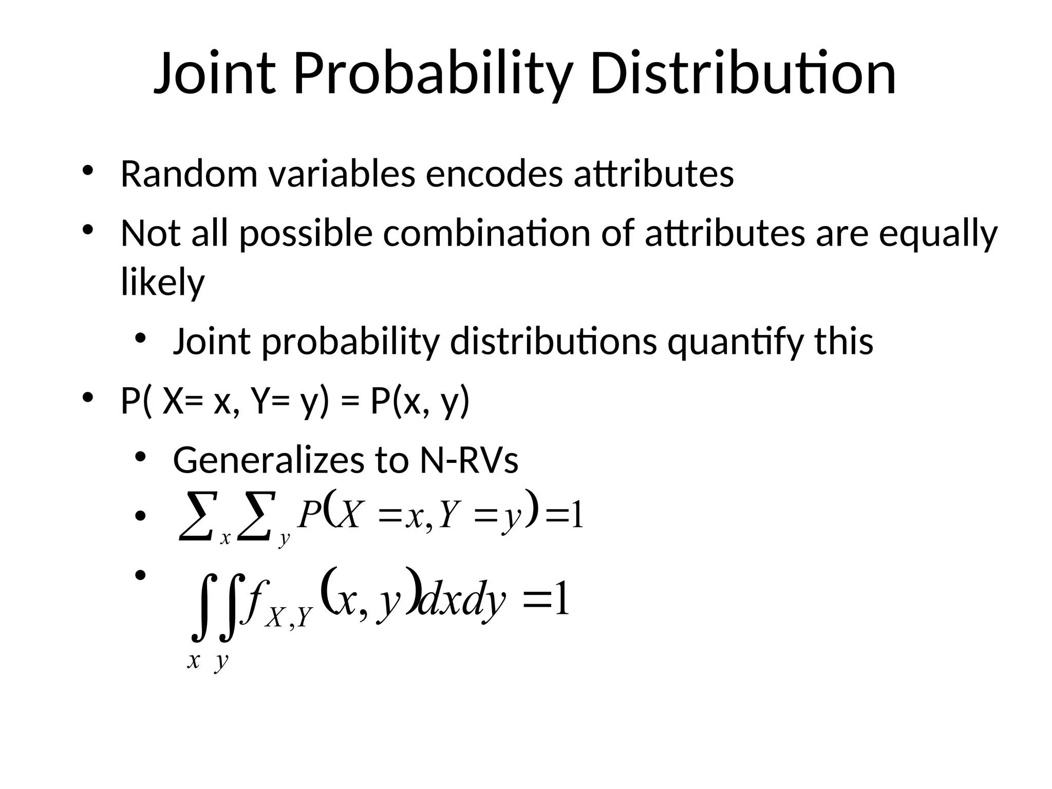 Joint Probability Distribution
• Random variables encodes attributes
• Not all possible combination of attributes are equally
likely
• Joint probability distributions quantify this
• P( X= x, Y= y) = P(x, y)
• Generalizes to N-RVs
•
•
 
  


x y
y
Y
x
X
P 1
,
 
 
x y
Y
X dxdy
y
x
f 1
,
,
 