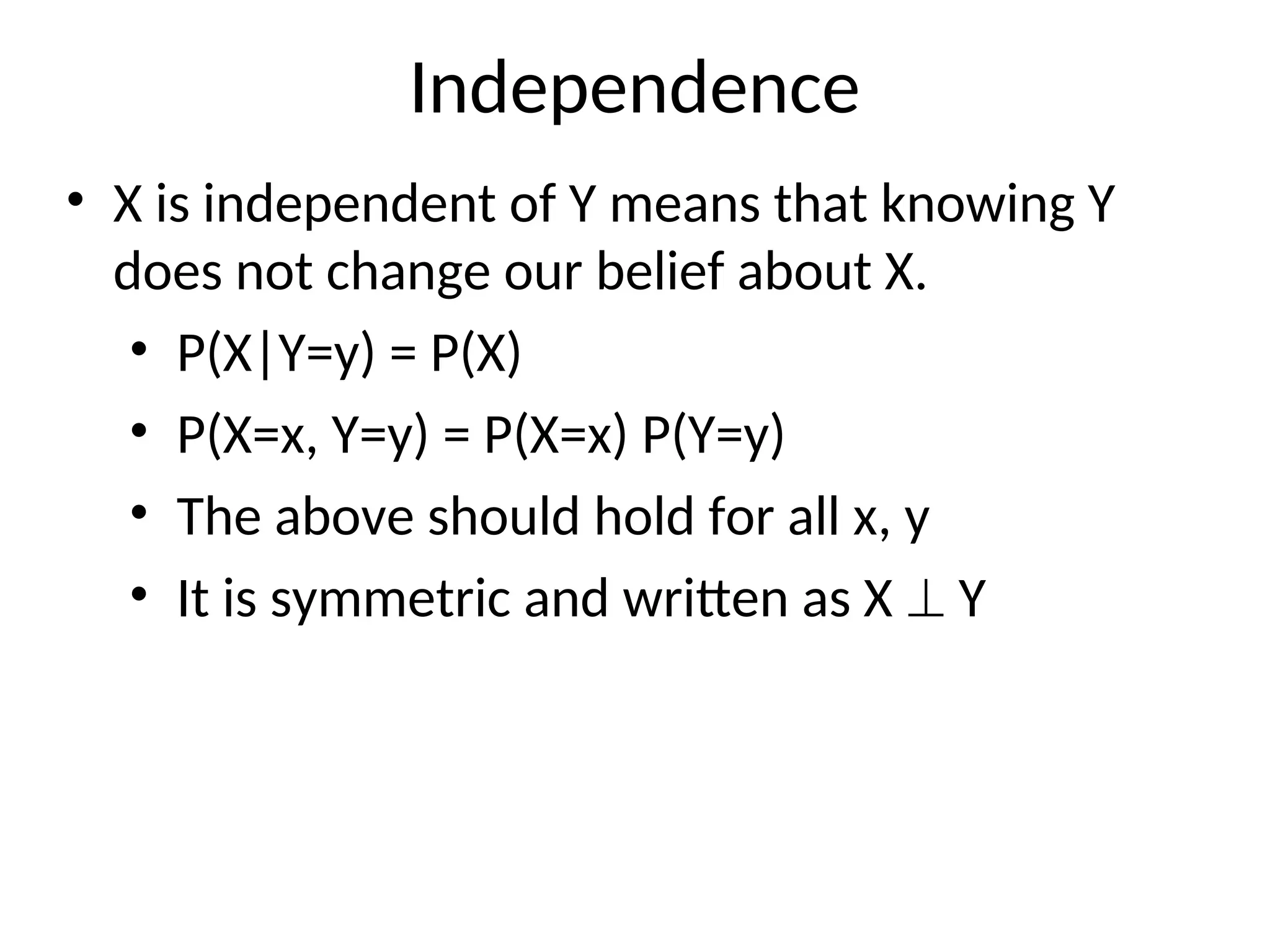 Independence
• X is independent of Y means that knowing Y
does not change our belief about X.
• P(X|Y=y) = P(X)
• P(X=x, Y=y) = P(X=x) P(Y=y)
• The above should hold for all x, y
• It is symmetric and written as X  Y
 