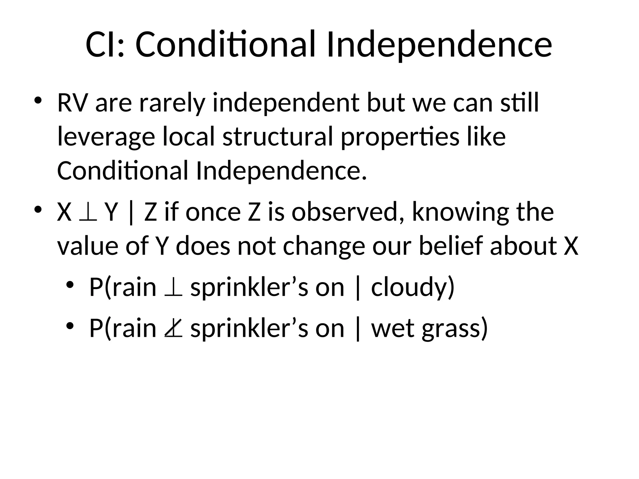 CI: Conditional Independence
• RV are rarely independent but we can still
leverage local structural properties like
Conditional Independence.
• X  Y | Z if once Z is observed, knowing the
value of Y does not change our belief about X
• P(rain  sprinkler’s on | cloudy)
• P(rain  sprinkler’s on | wet grass)
 