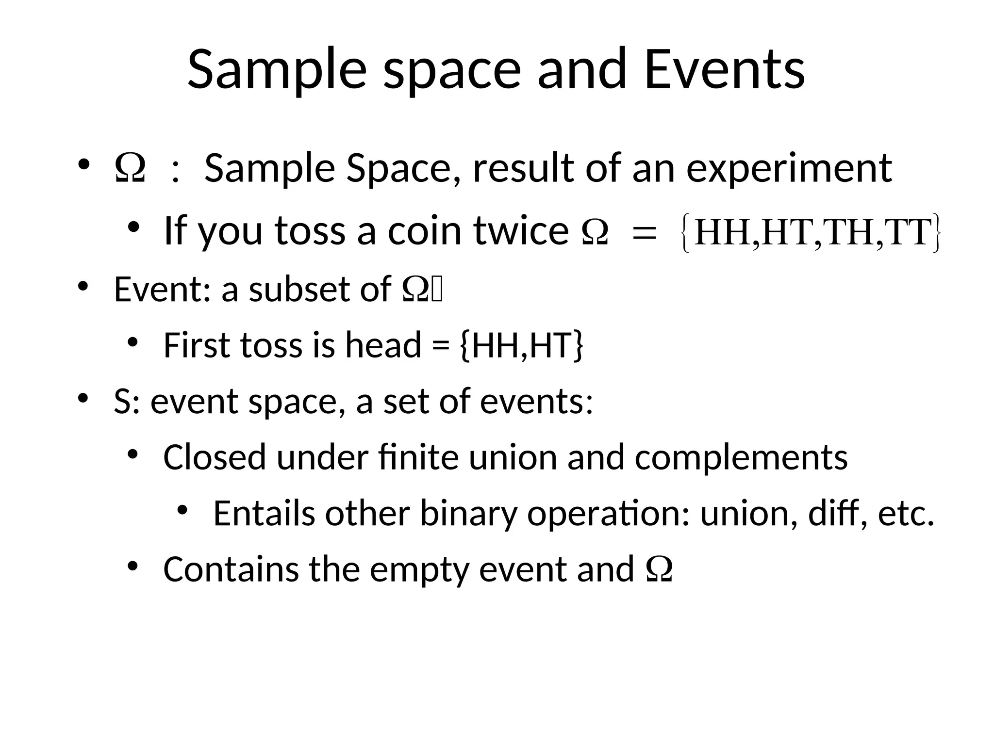 Sample space and Events
• Sample Space, result of an experiment
• If you toss a coin twice 
• Event: a subset of 
• First toss is head = {HH,HT}
• S: event space, a set of events
• Closed under finite union and complements
• Entails other binary operation: union, diff, etc.
• Contains the empty event and 
 