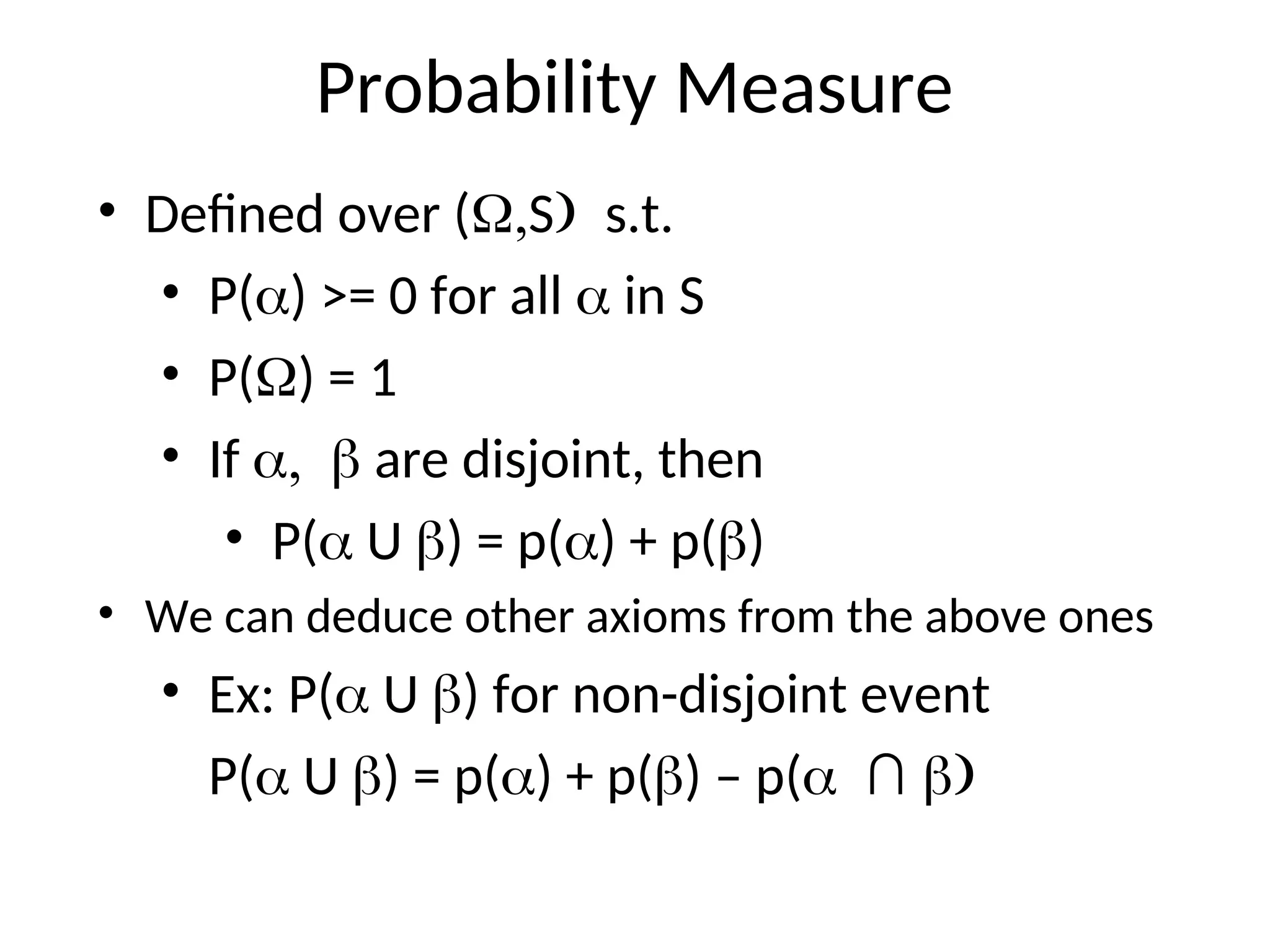 Probability Measure
• Defined over (Ss.t.
• P() >= 0 for all  in S
• P() = 1
• If  are disjoint, then
• P( U ) = p() + p()
• We can deduce other axioms from the above ones
• Ex: P( U ) for non-disjoint event
P( U ) = p() + p() – p(∩ 
 