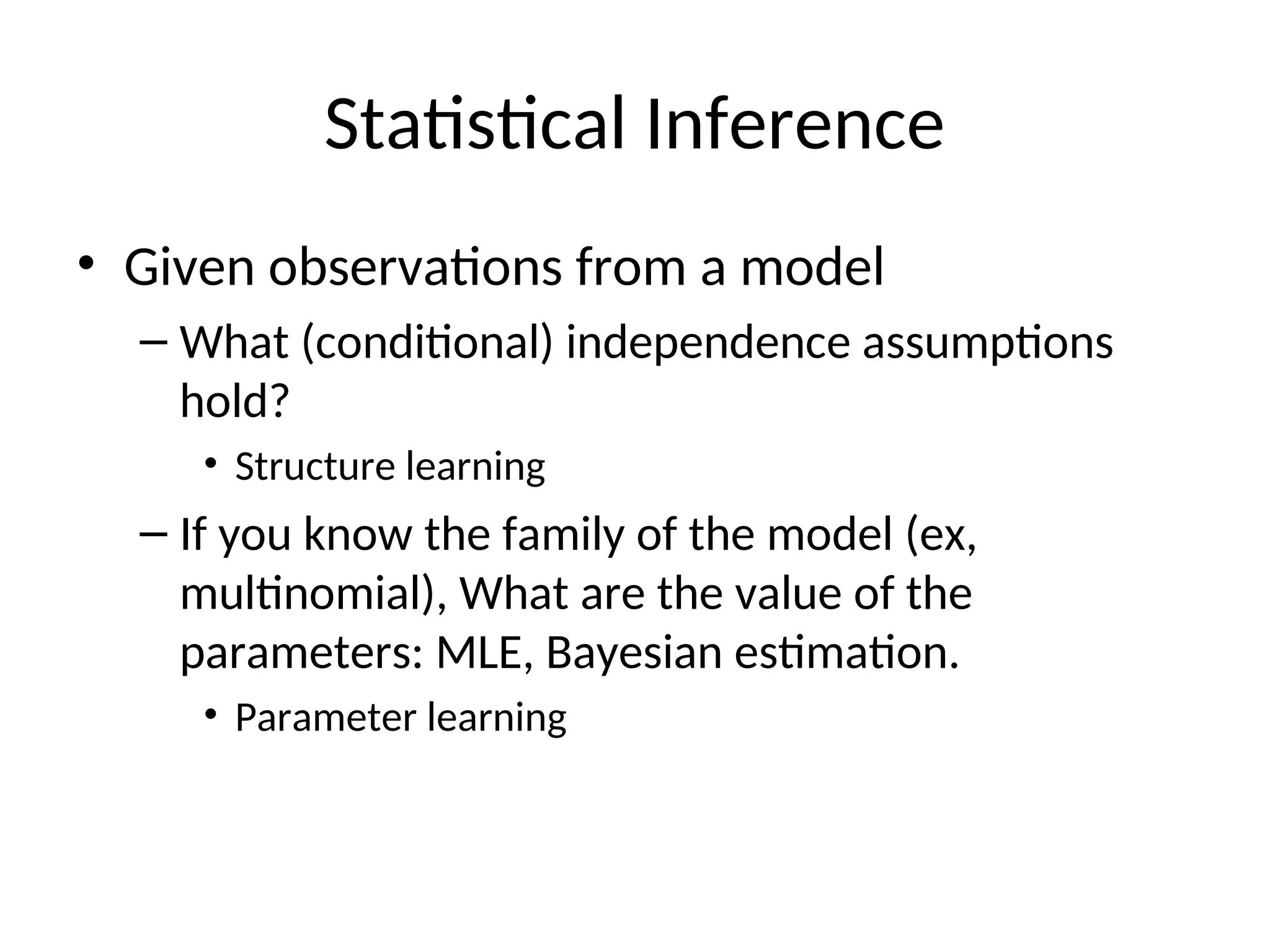 Statistical Inference
• Given observations from a model
– What (conditional) independence assumptions
hold?
• Structure learning
– If you know the family of the model (ex,
multinomial), What are the value of the
parameters: MLE, Bayesian estimation.
• Parameter learning
 