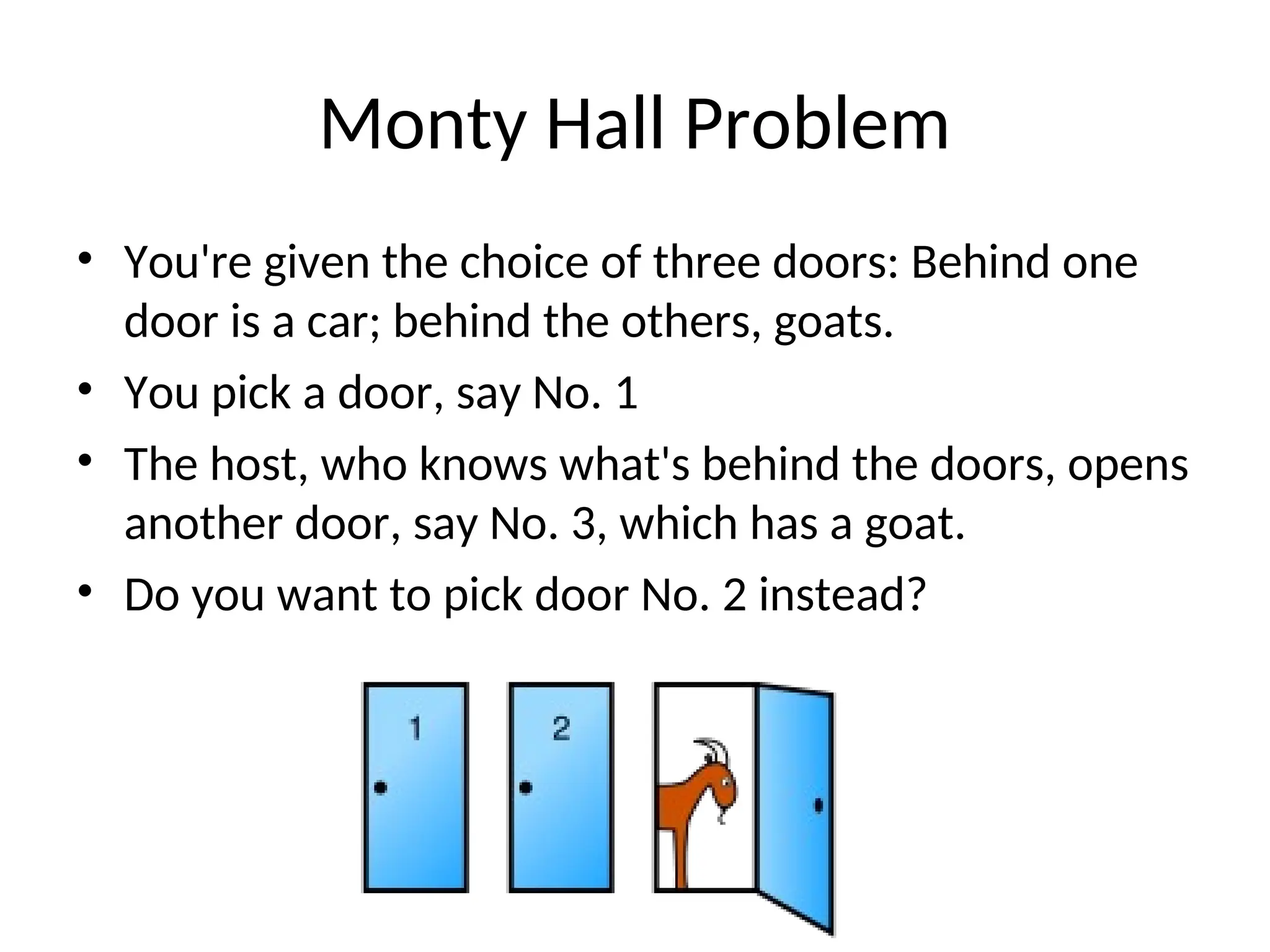 Monty Hall Problem
• You're given the choice of three doors: Behind one
door is a car; behind the others, goats.
• You pick a door, say No. 1
• The host, who knows what's behind the doors, opens
another door, say No. 3, which has a goat.
• Do you want to pick door No. 2 instead?
 