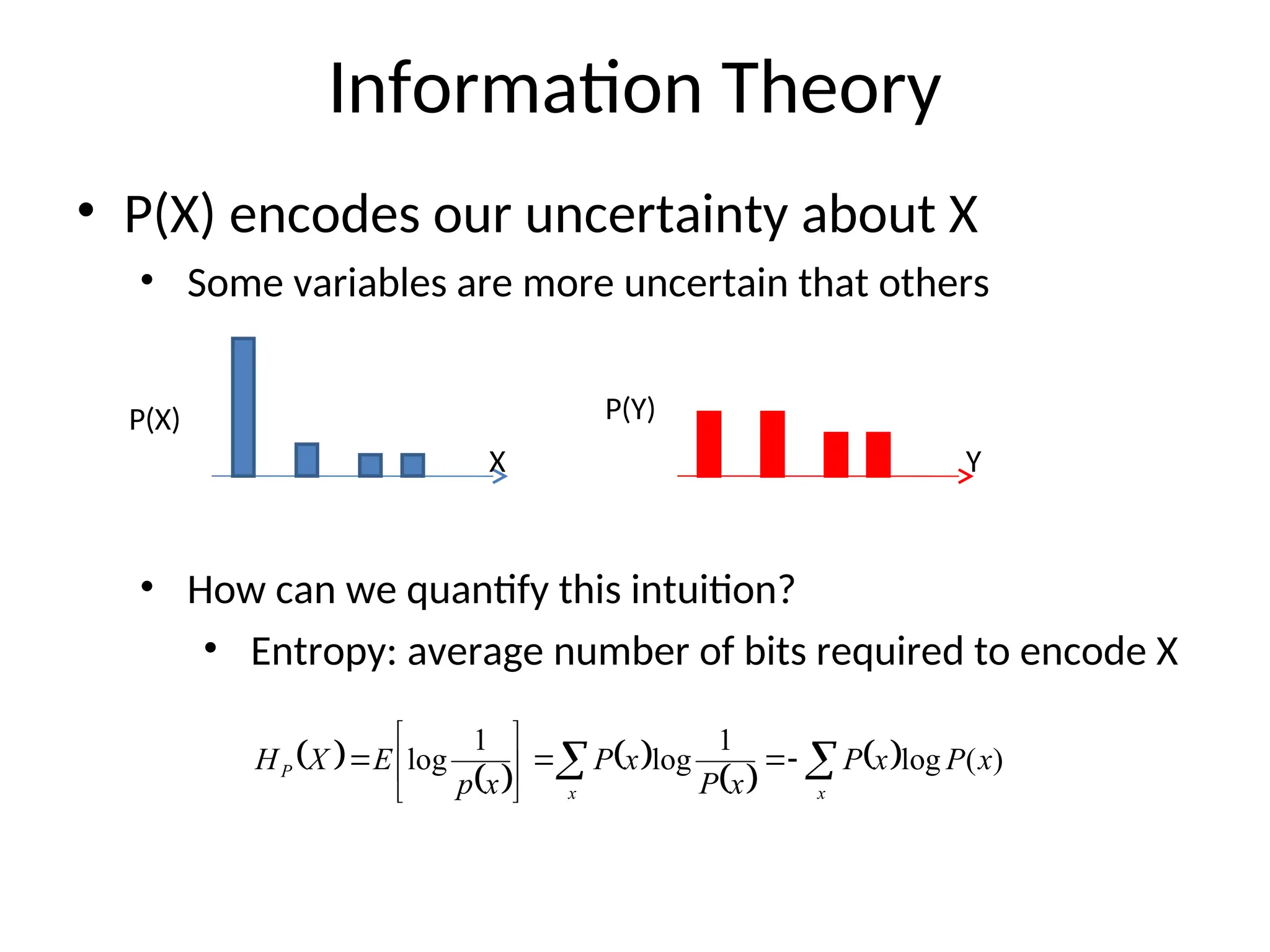 Information Theory
• P(X) encodes our uncertainty about X
• Some variables are more uncertain that others
• How can we quantify this intuition?
• Entropy: average number of bits required to encode X
P(X) P(Y)
X Y
 
 
 
 
 

 









x
x
P x
P
x
P
x
P
x
P
x
p
E
X
H )
(
log
1
log
1
log
 