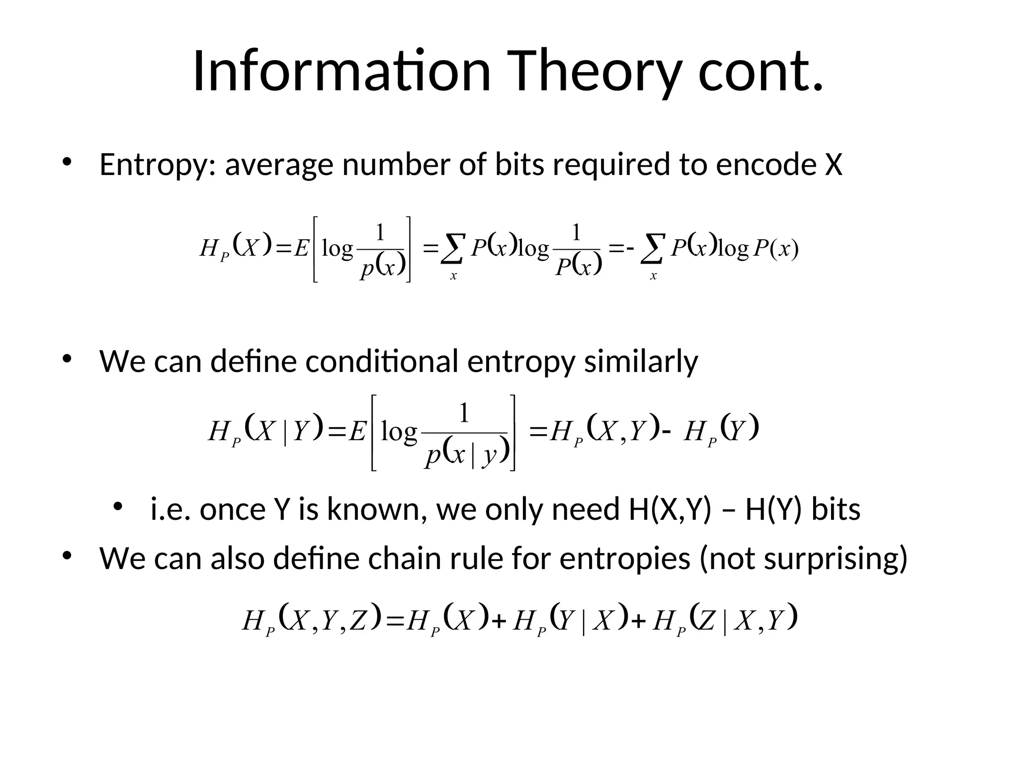 Information Theory cont.
• Entropy: average number of bits required to encode X
• We can define conditional entropy similarly
• i.e. once Y is known, we only need H(X,Y) – H(Y) bits
• We can also define chain rule for entropies (not surprising)
 
 
   
Y
H
Y
X
H
y
x
p
E
Y
X
H P
P
P








 ,
|
1
log
|
       
Y
X
Z
H
X
Y
H
X
H
Z
Y
X
H P
P
P
P ,
|
|
,
, 


 
 
 
 
 

 









x
x
P x
P
x
P
x
P
x
P
x
p
E
X
H )
(
log
1
log
1
log
 