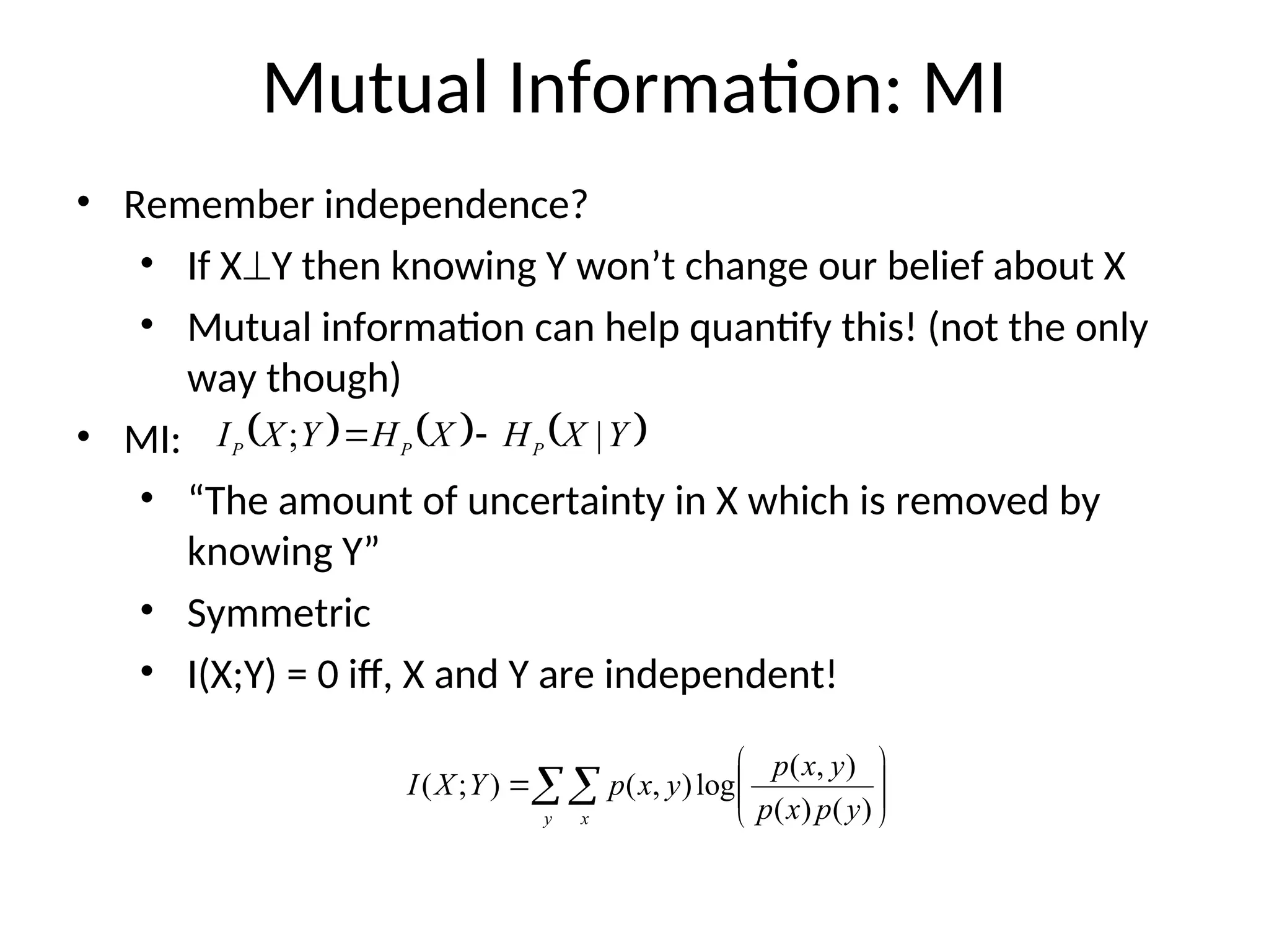 Mutual Information: MI
• Remember independence?
• If XY then knowing Y won’t change our belief about X
• Mutual information can help quantify this! (not the only
way though)
• MI:
• “The amount of uncertainty in X which is removed by
knowing Y”
• Symmetric
• I(X;Y) = 0 iff, X and Y are independent!
     
Y
X
H
X
H
Y
X
I P
P
P |
; 

 








y x y
p
x
p
y
x
p
y
x
p
Y
X
I
)
(
)
(
)
,
(
log
)
,
(
)
;
(
 