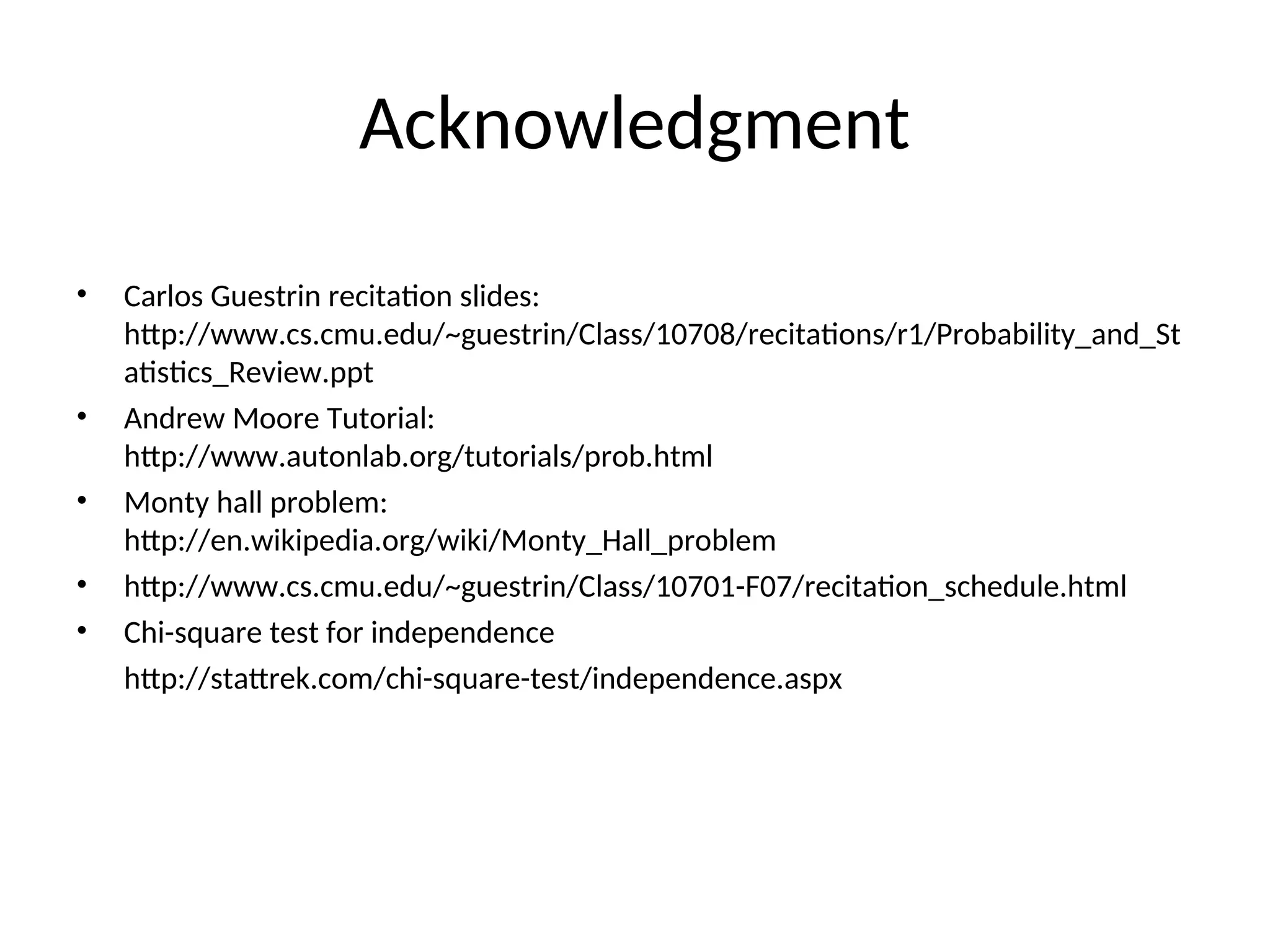 Acknowledgment
• Carlos Guestrin recitation slides:
http://www.cs.cmu.edu/~guestrin/Class/10708/recitations/r1/Probability_and_St
atistics_Review.ppt
• Andrew Moore Tutorial:
http://www.autonlab.org/tutorials/prob.html
• Monty hall problem:
http://en.wikipedia.org/wiki/Monty_Hall_problem
• http://www.cs.cmu.edu/~guestrin/Class/10701-F07/recitation_schedule.html
• Chi-square test for independence
http://stattrek.com/chi-square-test/independence.aspx
 