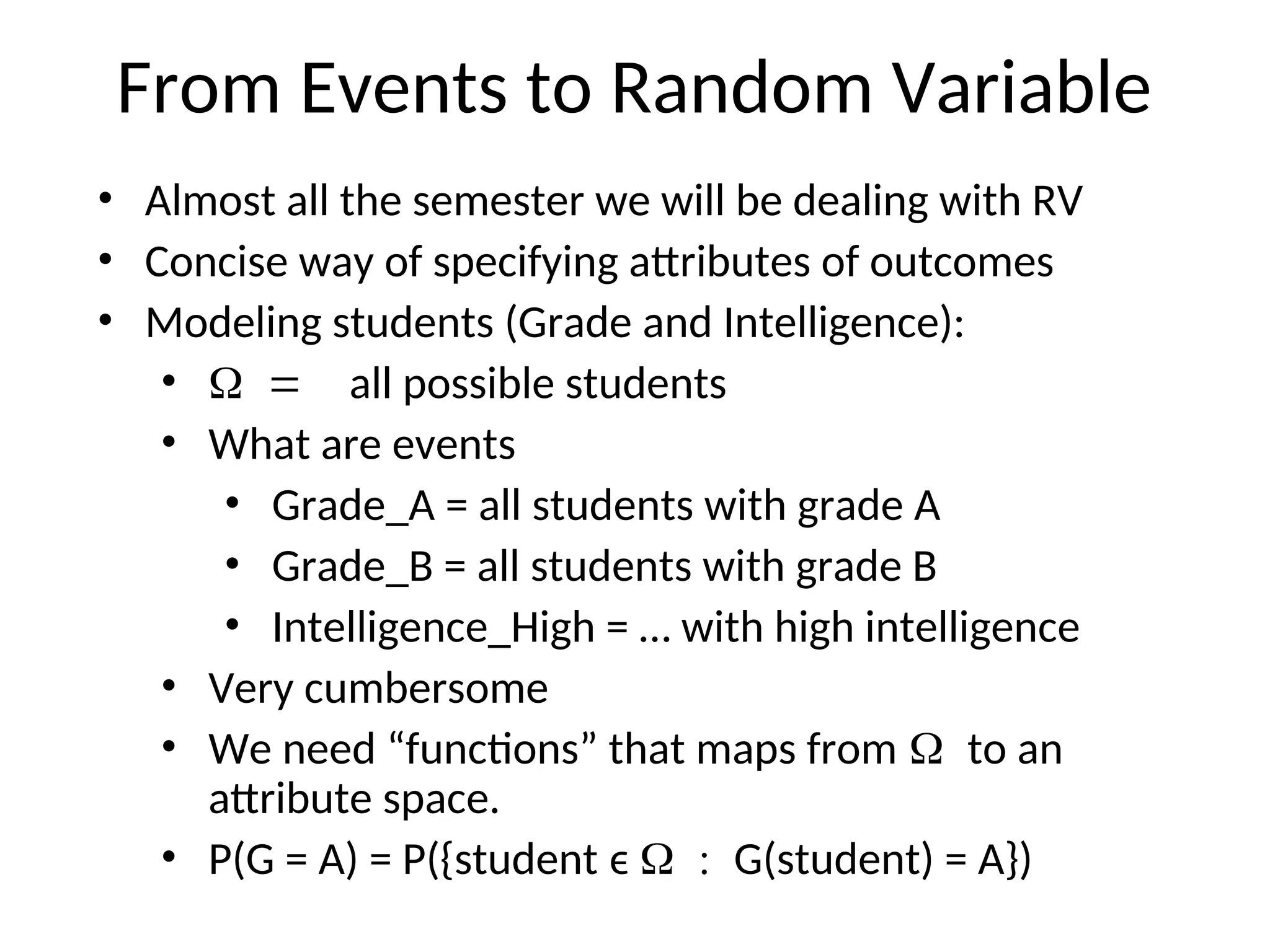 From Events to Random Variable
• Almost all the semester we will be dealing with RV
• Concise way of specifying attributes of outcomes
• Modeling students (Grade and Intelligence):
• all possible students
• What are events
• Grade_A = all students with grade A
• Grade_B = all students with grade B
• Intelligence_High = … with high intelligence
• Very cumbersome
• We need “functions” that maps from to an
attribute space.
• P(G = A) = P({student ϵ G(student) = A})
 