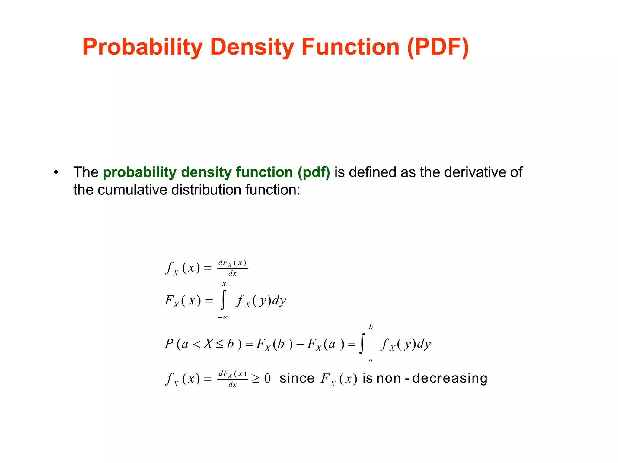 Probability Density Function (PDF)
• The probability density function (pdf) is defined as the derivative of
the cumulative distribution function:
dFX ( x )
X dx
f X ( y)dy
f (x) =
x
FX ( x) = 
a
f X ( y)dy
−
b
P (a  X  b ) = FX (b ) − FX (a ) = 
X X
dFX ( x )
dx
f (x) =  0 since F (x) is non - decreasing
 