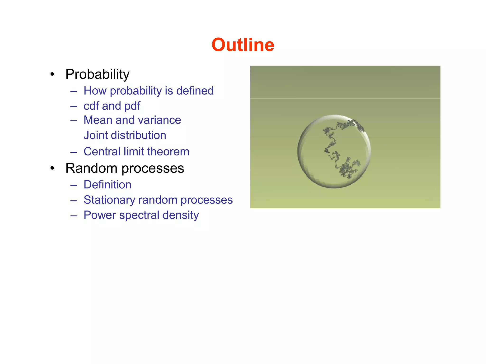 Outline
• Probability
– How probability is defined
– cdf and pdf
– Mean and variance
Joint distribution
– Central limit theorem
• Random processes
– Definition
– Stationary random processes
– Power spectral density
 