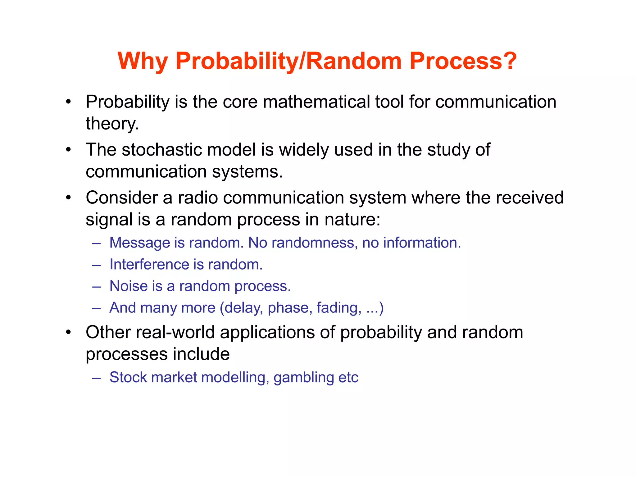 Why Probability/Random Process?
• Probability is the core mathematical tool for communication
theory.
• The stochastic model is widely used in the study of
communication systems.
• Consider a radio communication system where the received
signal is a random process in nature:
– Message is random. No randomness, no information.
– Interference is random.
– Noise is a random process.
– And many more (delay, phase, fading, ...)
• Other real-world applications of probability and random
processes include
– Stock market modelling, gambling etc
 