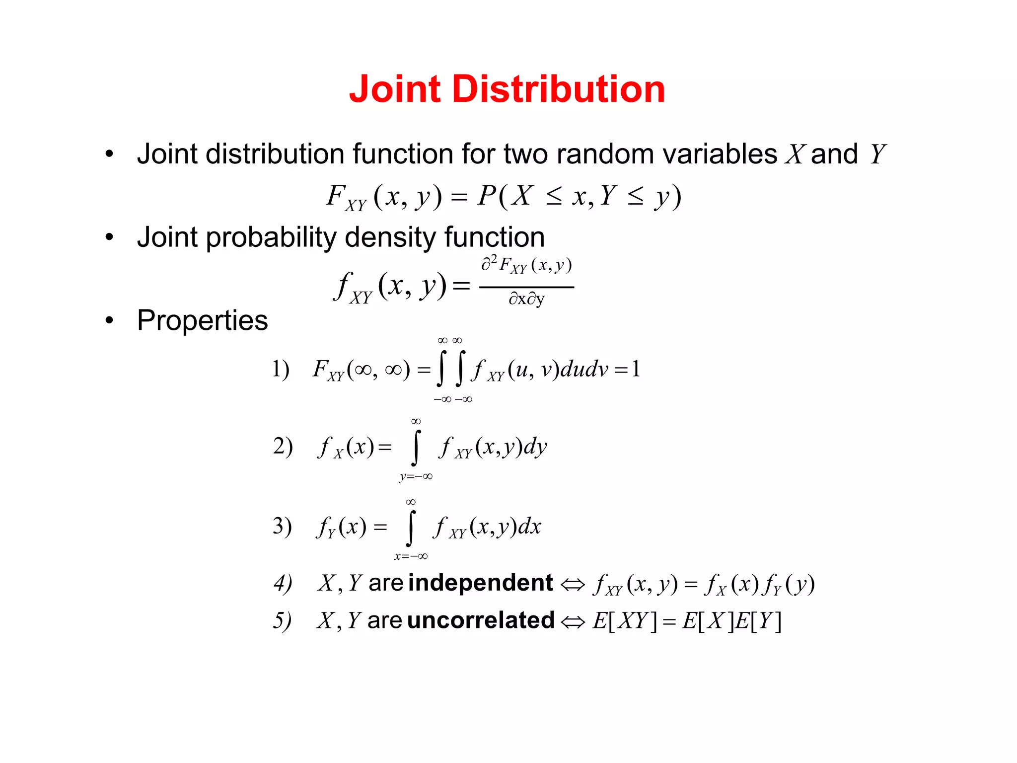 Joint Distribution
• Joint distribution function for two random variables X and Y
FXY (x, y) = P( X  x,Y  y)
• Joint probability density function
XY xy
2
FXY (x, y)
f (x, y) =
• Properties  
1) FXY (, ) =   f XY (u, v)dudv =1
− −
2) f X (x) = f XY (x,y)dy


3) fY (x) = f XY (x,y)dx
x=−
y=−


4) X , Y are independent  fXY (x, y) = fX (x) fY (y)
5) X , Y are uncorrelated  E[XY] = E[X ]E[Y]
 