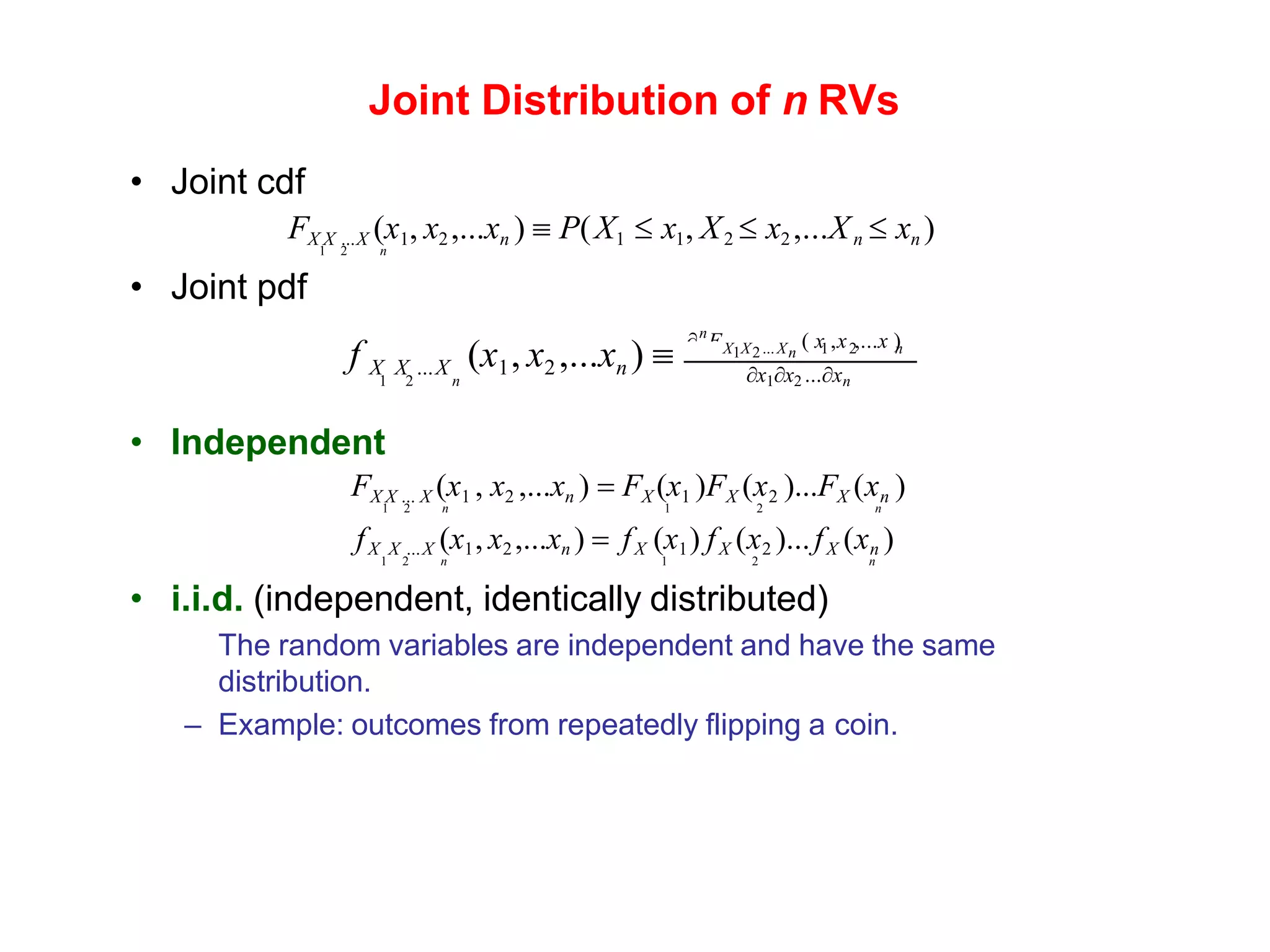 Joint Distribution of n RVs
• Joint cdf
FX X ...X (x1, x2 ,...xn )  P(X1  x1, X2  x2 ,...Xn  xn )
1 2 n
• Joint pdf
n
 F n
( x ,x ,...x )
x1x2 ...xn
X X ...X 1 2
1 2 n
f X X ...X (x1, x2 ,...xn ) 
1 2 n
• Independent
FX X ... X (x1 , x2 ,...xn ) = FX (x1 )FX (x2 )...FX (xn )
1 2 n 1 2 n
fX X ...X (x1, x2 ,...xn ) = fX (x1) fX (x2 )...fX (xn )
1 2 n 1 2 n
• i.i.d. (independent, identically distributed)
The random variables are independent and have the same
distribution.
– Example: outcomes from repeatedly flipping a coin.
 