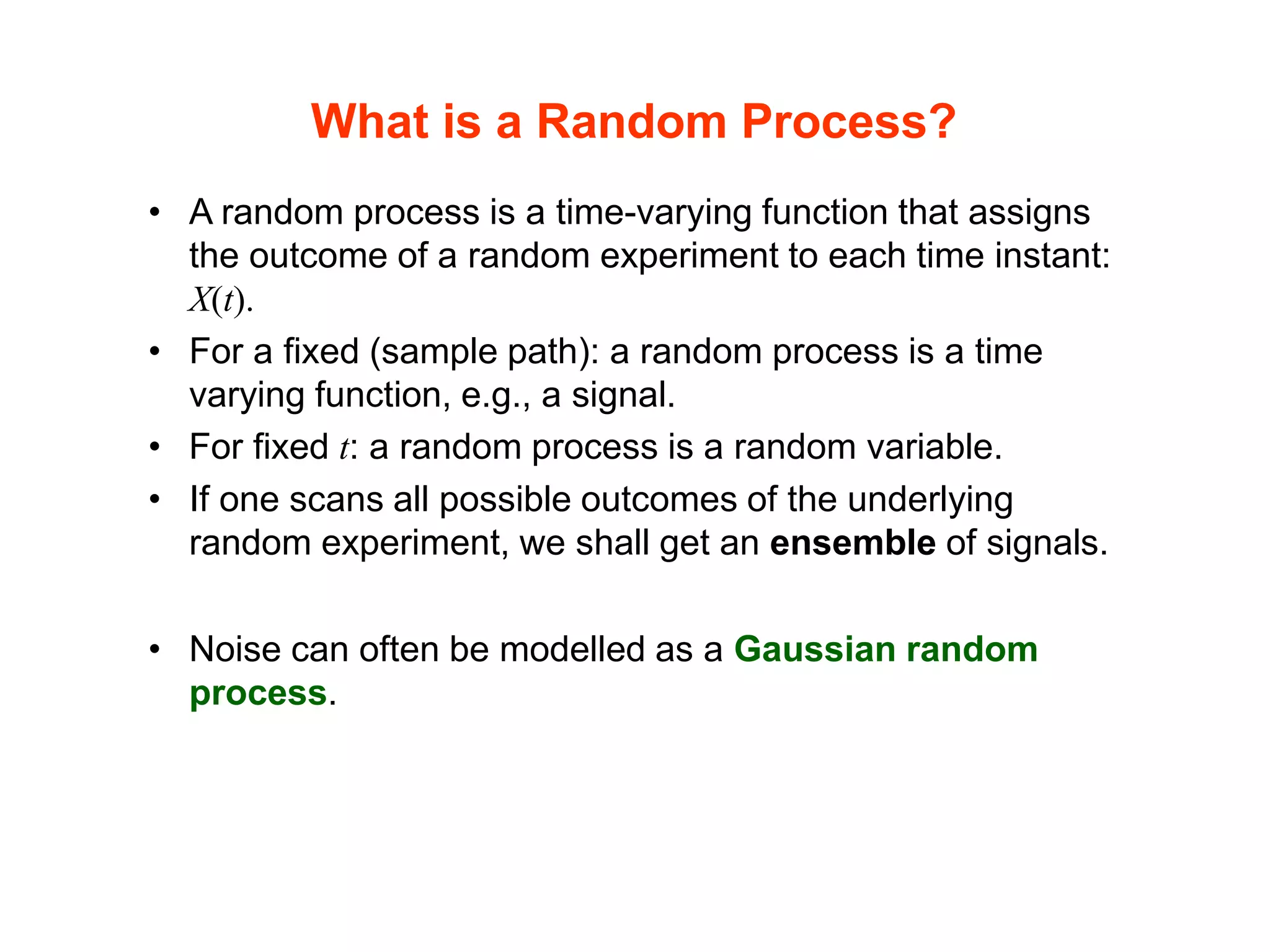 What is a Random Process?
• A random process is a time-varying function that assigns
the outcome of a random experiment to each time instant:
X(t).
• For a fixed (sample path): a random process is a time
varying function, e.g., a signal.
• For fixed t: a random process is a random variable.
• If one scans all possible outcomes of the underlying
random experiment, we shall get an ensemble of signals.
• Noise can often be modelled as a Gaussian random
process.
 