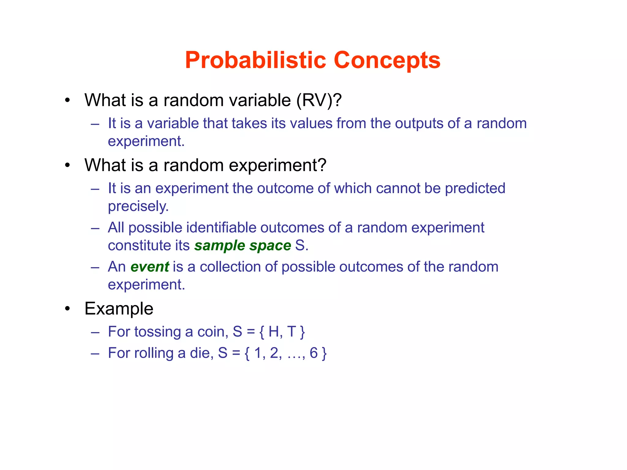 Probabilistic Concepts
• What is a random variable (RV)?
– It is a variable that takes its values from the outputs of a random
experiment.
• What is a random experiment?
– It is an experiment the outcome of which cannot be predicted
precisely.
– All possible identifiable outcomes of a random experiment
constitute its sample space S.
– An event is a collection of possible outcomes of the random
experiment.
• Example
– For tossing a coin, S = { H, T }
– For rolling a die, S = { 1, 2, …, 6 }
 