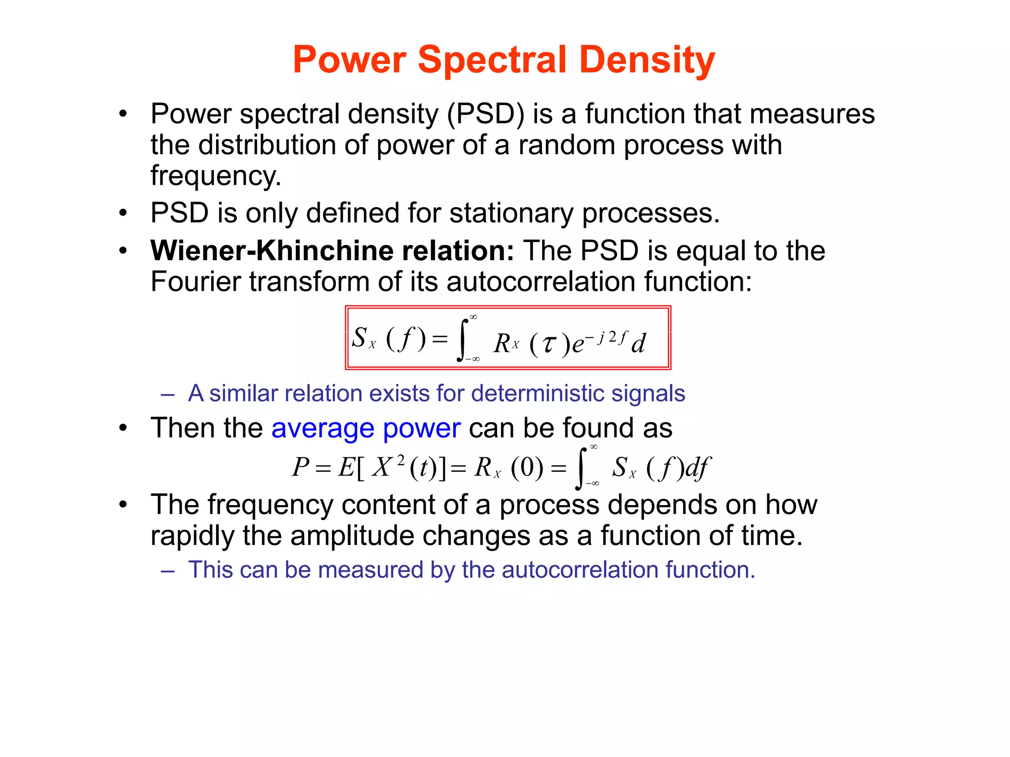Power Spectral Density
• Power spectral density (PSD) is a function that measures
the distribution of power of a random process with
frequency.
• PSD is only defined for stationary processes.
• Wiener-Khinchine relation: The PSD is equal to the
Fourier transform of its autocorrelation function:

X
X
−
R ( )e− j 2 f
d
S ( f ) =
– A similar relation exists for deterministic signals
• Then the average power can be found as
X X

S ( f )df
−
P = E[ X 2
(t)]= R (0) = 
• The frequency content of a process depends on how
rapidly the amplitude changes as a function of time.
– This can be measured by the autocorrelation function.
 