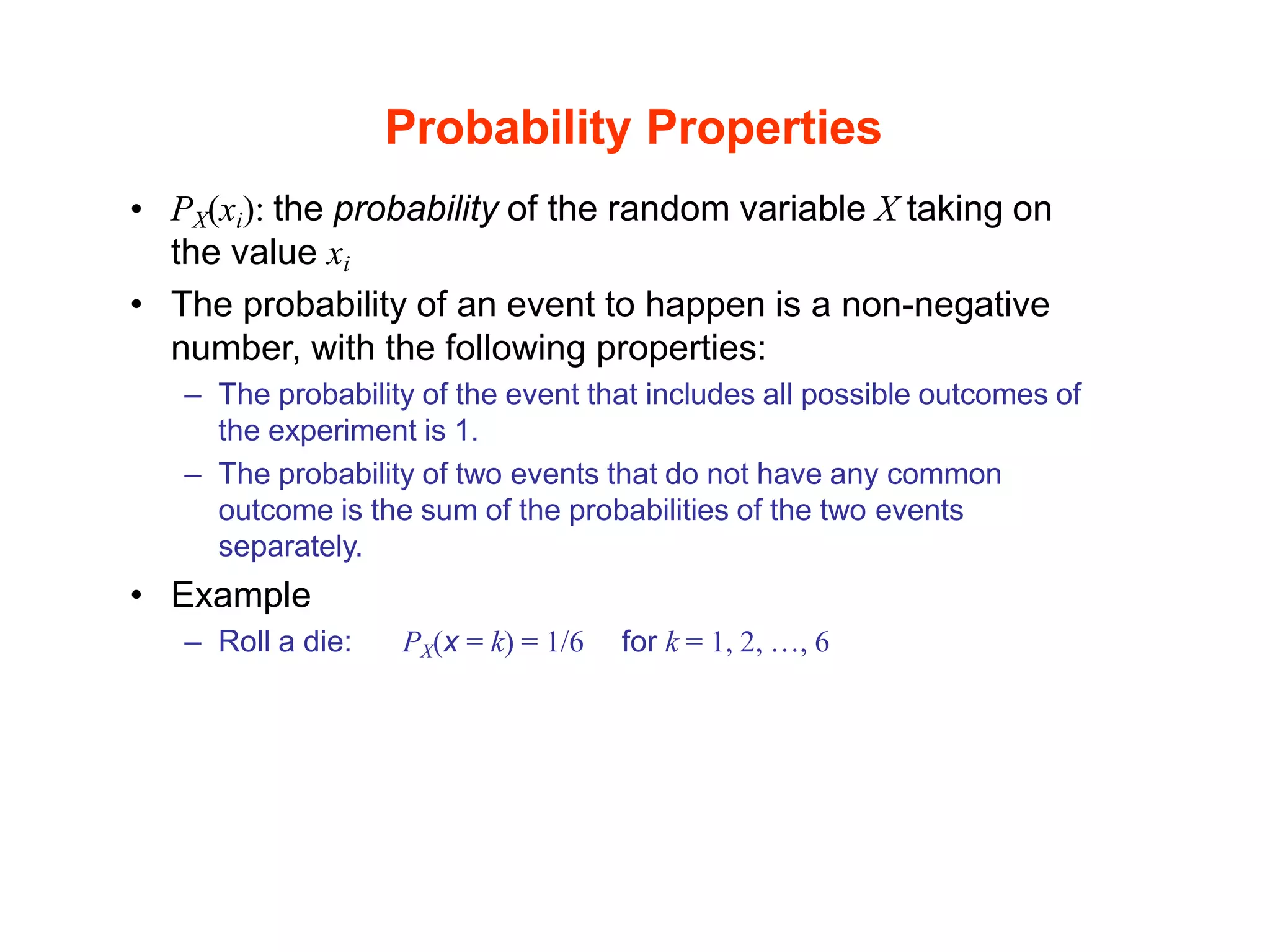 Probability Properties
• PX(xi): the probability of the random variable X taking on
the value xi
• The probability of an event to happen is a non-negative
number, with the following properties:
– The probability of the event that includes all possible outcomes of
the experiment is 1.
– The probability of two events that do not have any common
outcome is the sum of the probabilities of the two events
separately.
• Example
– Roll a die: PX(x = k) = 1/6 for k = 1, 2, …, 6
 