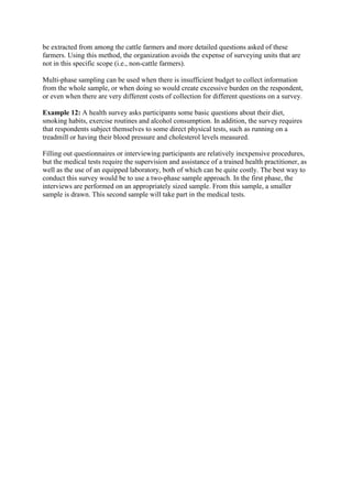 be extracted from among the cattle farmers and more detailed questions asked of these
farmers. Using this method, the organization avoids the expense of surveying units that are
not in this specific scope (i.e., non-cattle farmers).
Multi-phase sampling can be used when there is insufficient budget to collect information
from the whole sample, or when doing so would create excessive burden on the respondent,
or even when there are very different costs of collection for different questions on a survey.
Example 12: A health survey asks participants some basic questions about their diet,
smoking habits, exercise routines and alcohol consumption. In addition, the survey requires
that respondents subject themselves to some direct physical tests, such as running on a
treadmill or having their blood pressure and cholesterol levels measured.
Filling out questionnaires or interviewing participants are relatively inexpensive procedures,
but the medical tests require the supervision and assistance of a trained health practitioner, as
well as the use of an equipped laboratory, both of which can be quite costly. The best way to
conduct this survey would be to use a two-phase sample approach. In the first phase, the
interviews are performed on an appropriately sized sample. From this sample, a smaller
sample is drawn. This second sample will take part in the medical tests.
 