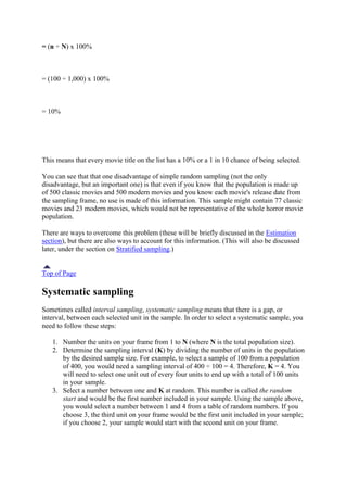 = (n ÷ N) x 100%
= (100 ÷ 1,000) x 100%
= 10%
This means that every movie title on the list has a 10% or a 1 in 10 chance of being selected.
You can see that that one disadvantage of simple random sampling (not the only
disadvantage, but an important one) is that even if you know that the population is made up
of 500 classic movies and 500 modern movies and you know each movie's release date from
the sampling frame, no use is made of this information. This sample might contain 77 classic
movies and 23 modern movies, which would not be representative of the whole horror movie
population.
There are ways to overcome this problem (these will be briefly discussed in the Estimation
section), but there are also ways to account for this information. (This will also be discussed
later, under the section on Stratified sampling.)
Top of Page
Systematic sampling
Sometimes called interval sampling, systematic sampling means that there is a gap, or
interval, between each selected unit in the sample. In order to select a systematic sample, you
need to follow these steps:
1. Number the units on your frame from 1 to N (where N is the total population size).
2. Determine the sampling interval (K) by dividing the number of units in the population
by the desired sample size. For example, to select a sample of 100 from a population
of 400, you would need a sampling interval of 400 ÷ 100 = 4. Therefore, K = 4. You
will need to select one unit out of every four units to end up with a total of 100 units
in your sample.
3. Select a number between one and K at random. This number is called the random
start and would be the first number included in your sample. Using the sample above,
you would select a number between 1 and 4 from a table of random numbers. If you
choose 3, the third unit on your frame would be the first unit included in your sample;
if you choose 2, your sample would start with the second unit on your frame.
 