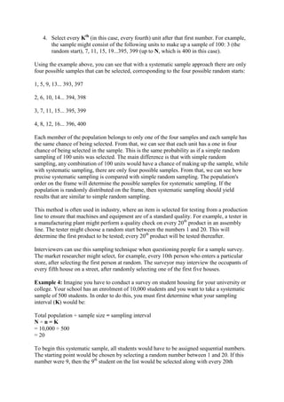4. Select every Kth
(in this case, every fourth) unit after that first number. For example,
the sample might consist of the following units to make up a sample of 100: 3 (the
random start), 7, 11, 15, 19...395, 399 (up to N, which is 400 in this case).
Using the example above, you can see that with a systematic sample approach there are only
four possible samples that can be selected, corresponding to the four possible random starts:
1, 5, 9, 13... 393, 397
2, 6, 10, 14... 394, 398
3, 7, 11, 15... 395, 399
4, 8, 12, 16... 396, 400
Each member of the population belongs to only one of the four samples and each sample has
the same chance of being selected. From that, we can see that each unit has a one in four
chance of being selected in the sample. This is the same probability as if a simple random
sampling of 100 units was selected. The main difference is that with simple random
sampling, any combination of 100 units would have a chance of making up the sample, while
with systematic sampling, there are only four possible samples. From that, we can see how
precise systematic sampling is compared with simple random sampling. The population's
order on the frame will determine the possible samples for systematic sampling. If the
population is randomly distributed on the frame, then systematic sampling should yield
results that are similar to simple random sampling.
This method is often used in industry, where an item is selected for testing from a production
line to ensure that machines and equipment are of a standard quality. For example, a tester in
a manufacturing plant might perform a quality check on every 20th
product in an assembly
line. The tester might choose a random start between the numbers 1 and 20. This will
determine the first product to be tested; every 20th
product will be tested thereafter.
Interviewers can use this sampling technique when questioning people for a sample survey.
The market researcher might select, for example, every 10th person who enters a particular
store, after selecting the first person at random. The surveyor may interview the occupants of
every fifth house on a street, after randomly selecting one of the first five houses.
Example 4: Imagine you have to conduct a survey on student housing for your university or
college. Your school has an enrolment of 10,000 students and you want to take a systematic
sample of 500 students. In order to do this, you must first determine what your sampling
interval (K) would be:
Total population ÷ sample size = sampling interval
N ÷ n = K
= 10,000 ÷ 500
= 20
To begin this systematic sample, all students would have to be assigned sequential numbers.
The starting point would be chosen by selecting a random number between 1 and 20. If this
number were 9, then the 9th
student on the list would be selected along with every 20th
 
