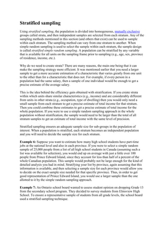 Stratified sampling
Using stratified sampling, the population is divided into homogeneous, mutually exclusive
groups called strata, and then independent samples are selected from each stratum. Any of the
sampling methods mentioned in this section (and others that exist) can be used to sample
within each stratum. The sampling method can vary from one stratum to another. When
simple random sampling is used to select the sample within each stratum, the sample design
is called stratified simple random sampling. A population can be stratified by any variable
that is available for all units on the sampling frame prior to sampling (e.g., age, sex, province
of residence, income, etc.).
Why do we need to create strata? There are many reasons, the main one being that it can
make the sampling strategy more efficient. It was mentioned earlier that you need a larger
sample to get a more accurate estimation of a characteristic that varies greatly from one unit
to the other than for a characteristic that does not. For example, if every person in a
population had the same salary, then a sample of one individual would be enough to get a
precise estimate of the average salary.
This is the idea behind the efficiency gain obtained with stratification. If you create strata
within which units share similar characteristics (e.g., income) and are considerably different
from units in other strata (e.g., occupation, type of dwelling) then you would only need a
small sample from each stratum to get a precise estimate of total income for that stratum.
Then you could combine these estimates to get a precise estimate of total income for the
whole population. If you were to use a simple random sampling approach in the whole
population without stratification, the sample would need to be larger than the total of all
stratum samples to get an estimate of total income with the same level of precision.
Stratified sampling ensures an adequate sample size for sub-groups in the population of
interest. When a population is stratified, each stratum becomes an independent population
and you will need to decide the sample size for each stratum.
Example 6: Suppose you want to estimate how many high school students have part-time
jobs at the national level and also in each province. If you were to select a simple random
sample of 25,000 people from a list of all high school students in Canada (assuming such a
list was available for selection), you would end up on average with just a little over 100
people from Prince Edward Island, since they account for less than half of a percent of the
whole Canadian population. This sample would probably not be large enough for the kind of
detailed analysis you had in mind. Stratifying your list by province, again assuming that this
information is available, and then selecting a sample size for each province would allow you
to decide on the exact sample size needed for that specific province. Thus, in order to get
good representation of Prince Edward Island, you would use a larger sample than the one
allotted to it by the simple random sampling approach.
Example 7: An Ontario school board wanted to assess student opinion on dropping Grade 13
from the secondary school program. They decided to survey students from Elmsview High
School. To ensure a representative sample of students from all grade levels, the school board
used a stratified sampling technique.
 