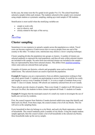 In this case, the strata were the five grade levels (grades 9 to 13). The school board then
selected a sample within each stratum. The students selected in this sample were extracted
using simple random or systematic sampling, making up a total sample of 100 students.
Stratification is most useful when the stratifying variables are
simple to work with,
easy to observe, and
closely related to the topic of the survey.
Top of Page
Cluster sampling
Sometimes it is too expensive to spread a sample across the population as a whole. Travel
costs can become expensive if interviewers have to survey people from one end of the
country to the other. To reduce costs, statisticians may choose a cluster sampling technique.
Cluster sampling divides the population into groups or clusters. A number of clusters are
selected randomly to represent the total population, and then all units within selected clusters
are included in the sample. No units from non-selected clusters are included in the sample—
they are represented by those from selected clusters. This differs from stratified sampling,
where some units are selected from each group.
Examples of clusters are factories, schools and geographic areas such as electoral
subdivisions. The selected clusters are used to represent the population.
Example 8: Suppose you are a representative from an athletic organization wishing to find
out which sports Grade 11 students are participating in across Canada. It would be too costly
and lengthy to survey every Canadian in Grade 11, or even a couple of students from every
Grade 11 class in Canada. Instead, 100 schools are randomly selected from all over Canada.
These schools provide clusters of samples. Then every Grade 11 student in all 100 clusters is
surveyed. In effect, the students in these clusters represent all Grade 11 students in Canada.
Example 9: Imagine that the municipal council of a small city wants to investigate the use of
health care services by residents.
First, the council requests from Statistics Canada electoral subdivision maps that identify and
label each city block. From these maps, the council creates a list of all city blocks. This list
will serve as the sampling frame.
Every household in that city belongs to a city block, and each city block represents a cluster
of households. The council randomly picks a number of city blocks. Using the simple random
sample approach, then the council creates a list of all households in the selected city blocks;
these households make up the survey sample.
 