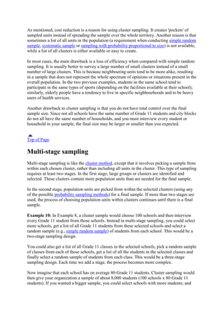 As mentioned, cost reduction is a reason for using cluster sampling. It creates 'pockets' of
sampled units instead of spreading the sample over the whole territory. Another reason is that
sometimes a list of all units in the population (a requirement when conducting simple random
sample, systematic sample or sampling with probability proportional to size) is not available,
while a list of all clusters is either available or easy to create.
In most cases, the main drawback is a loss of efficiency when compared with simple random
sampling. It is usually better to survey a large number of small clusters instead of a small
number of large clusters. This is because neighbouring units tend to be more alike, resulting
in a sample that does not represent the whole spectrum of opinions or situations present in the
overall population. In the two previous examples, students in the same school tend to
participate in the same types of sports (depending on the facilities available at their school);
similarly, elderly people have a tendency to live in specific neighbourhoods and to be heavy
users of health services.
Another drawback to cluster sampling is that you do not have total control over the final
sample size. Since not all schools have the same number of Grade 11 students and city blocks
do not all have the same number of households, and you must interview every student or
household in your sample, the final size may be larger or smaller than you expected.
Top of Page
Multi-stage sampling
Multi-stage sampling is like the cluster method, except that it involves picking a sample from
within each chosen cluster, rather than including all units in the cluster. This type of sampling
requires at least two stages. In the first stage, large groups or clusters are identified and
selected. These clusters contain more population units than are needed for the final sample.
In the second stage, population units are picked from within the selected clusters (using any
of the possible probability sampling methods) for a final sample. If more than two stages are
used, the process of choosing population units within clusters continues until there is a final
sample.
Example 10: In Example 8, a cluster sample would choose 100 schools and then interview
every Grade 11 student from those schools. Instead in multi-stage sampling, you could select
more schools, get a list of all Grade 11 students from these selected schools and select a
random sample (e.g., simple random sample) of students from each school. This would be a
two-stage sampling design.
You could also get a list of all Grade 11 classes in the selected schools, pick a random sample
of classes from each of those schools, get a list of all the students in the selected classes and
finally select a random sample of students from each class. This would be a three-stage
sampling design. Each time we add a stage, the process becomes more complex.
Now imagine that each school has on average 80 Grade 11 students. Cluster sampling would
then give your organization a sample of about 8,000 students (100 schools x 80 Grade 11
students). If you wanted a bigger sample, you could select schools with more students; and
 