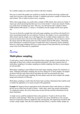 for a smaller sample you could select schools with fewer students.
One way to control the sample size would be to stratify the schools into large, medium and
small sizes (in terms of the number of Grade 11 students) and select a sample of schools from
each stratum. This is called stratified cluster sampling.
With a three-stage design, you could select a sample of 400 schools, then select two Grade 11
classes per school (assuming that there are two or more Grade 11 classes per school). Finally,
you could select 10 students per class. This way, you still end up with a sample of about
8,000 students (400 schools x 2 classes x 10 students), but the sample will be more spread
out.
You can see from this example that with multi-stage sampling, you still have the benefit of a
more concentrated sample for cost reduction. However, the sample is not as concentrated as
other clusters and the sample size is still bigger than for a simple random sample size. Also,
you do not need to have a list of all of the students in the population. All you need is a list of
the classes from the 400 schools and a list of the students from the 800 classes. Admittedly,
more information is needed in this type of sample than what is required in cluster sampling.
However, multi-stage sampling still saves a great amount of time and effort by not having to
create a list of all of the units in a population.
Top of Page
Multi-phase sampling
A multi-phase sample collects basic information from a large sample of units and then, for a
subsample of these units, collects more detailed information. The most common form of
multi-phase sampling is two-phase sampling (or double sampling), but three or more phases
are also possible.
Multi-phase sampling is quite different from multi-stage sampling, despite the similarities in
name. Although multi-phase sampling also involves taking two or more samples, all samples
are drawn from the same frame and at each phase the units are structurally the same.
However, as with multi-stage sampling, the more phases used, the more complex the sample
design and estimation will become.
Multi-phase sampling is useful when the frame lacks auxiliary information that could be used
to stratify the population or to screen out part of the population.
Example 11: Suppose that an organization needs information about cattle farmers in Alberta,
but the survey frame lists all types of farms—cattle, dairy, grain, hog, poultry and produce.
To complicate matters, the survey frame does not provide any auxiliary information for the
farms listed there.
A simple survey could be conducted whose only question is "Is part or all of your farm
devoted to cattle farming?" With only one question, this survey should have a low cost per
interview (especially if done by telephone) and, consequently, the organization should be able
to draw a large sample. Once the first sample has been drawn, a second, smaller sample can
 