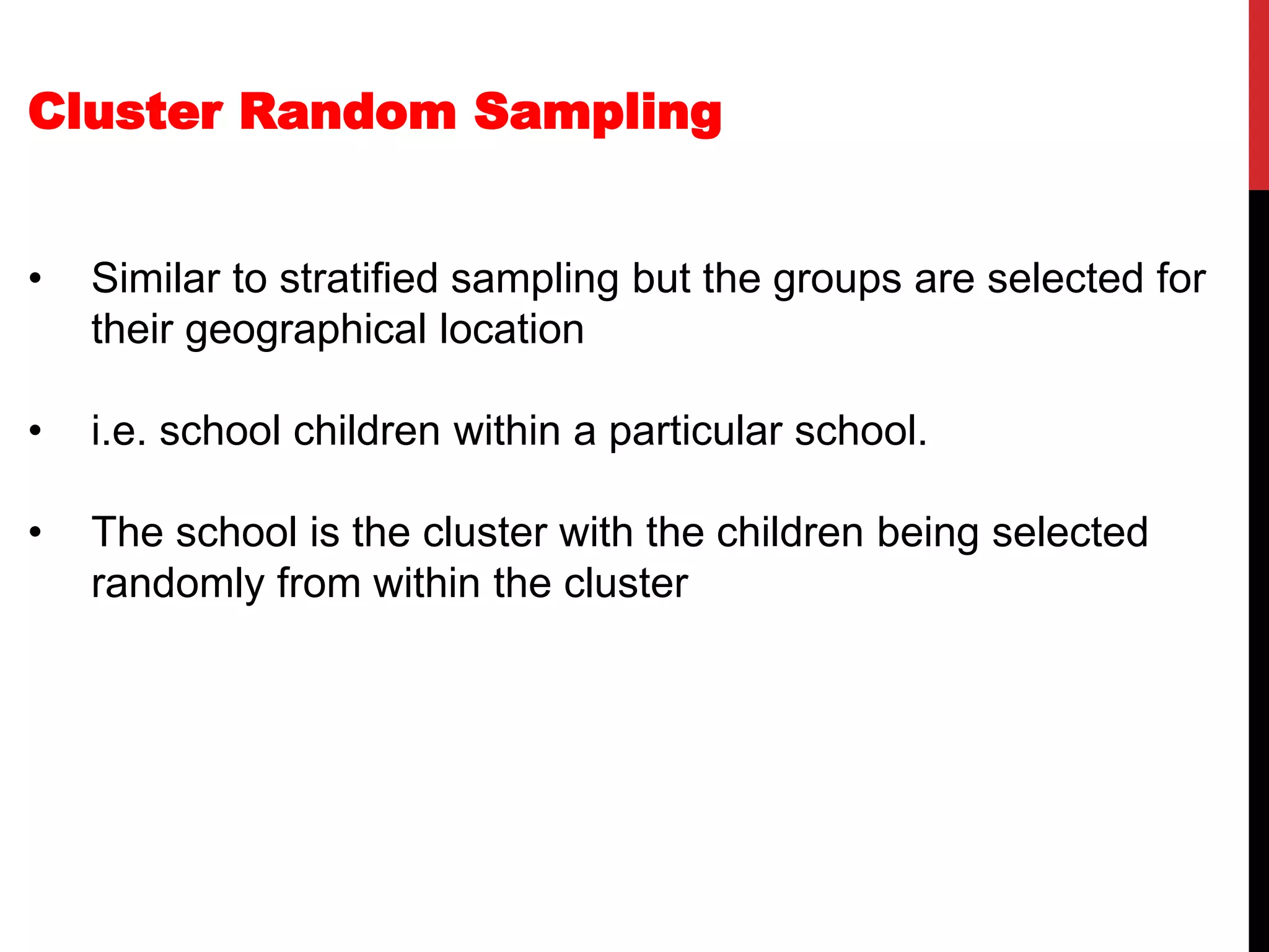 Cluster Random Sampling
• Similar to stratified sampling but the groups are selected for
their geographical location
• i.e. school children within a particular school.
• The school is the cluster with the children being selected
randomly from within the cluster
 