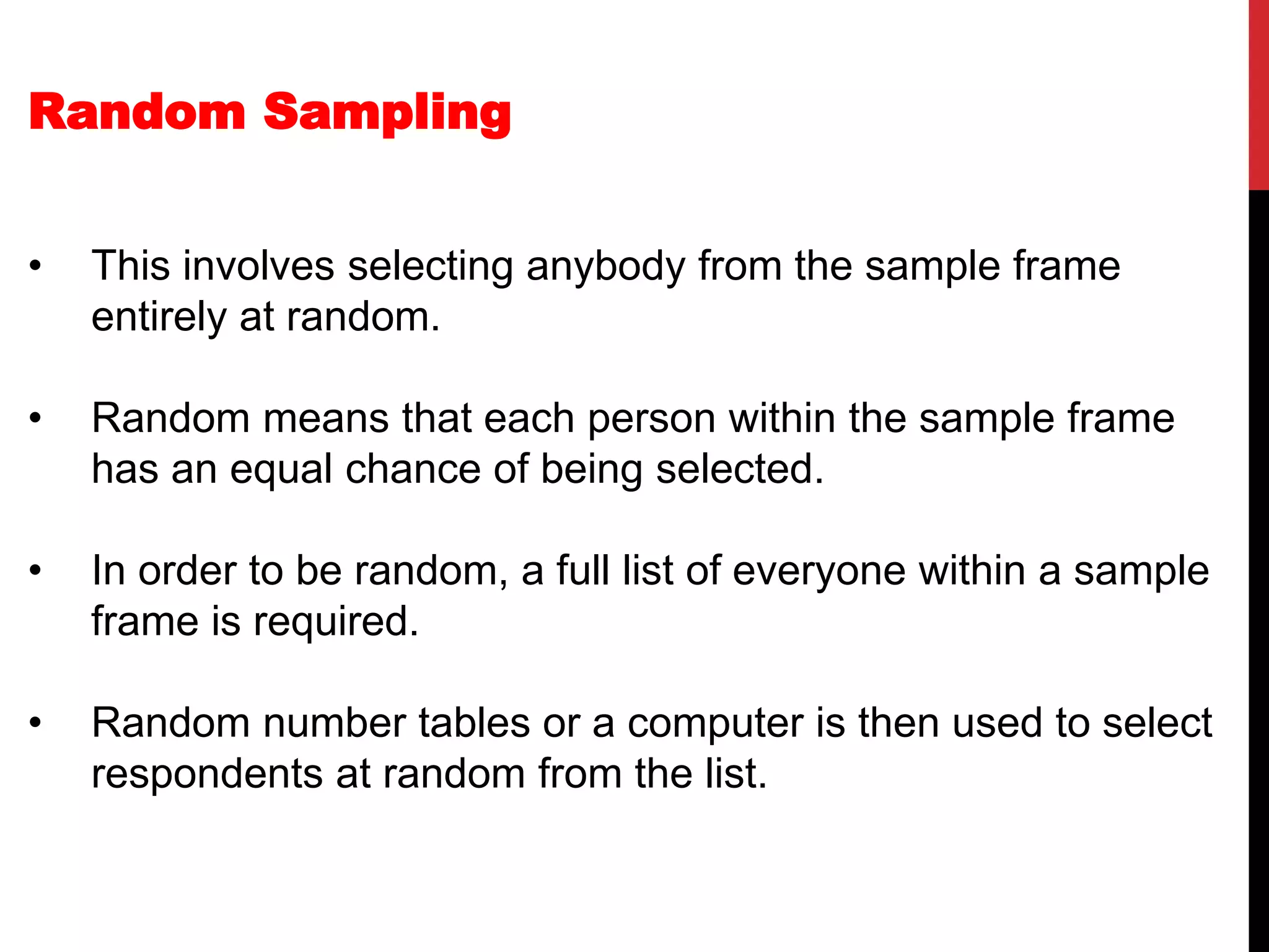 Random Sampling
• This involves selecting anybody from the sample frame
entirely at random.
• Random means that each person within the sample frame
has an equal chance of being selected.
• In order to be random, a full list of everyone within a sample
frame is required.
• Random number tables or a computer is then used to select
respondents at random from the list.
 
