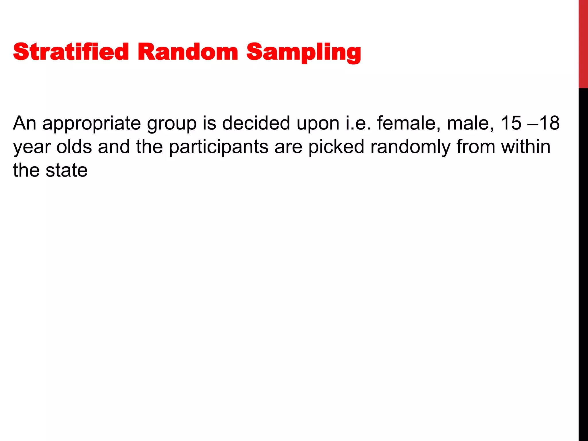 Stratified Random Sampling
An appropriate group is decided upon i.e. female, male, 15 –18
year olds and the participants are picked randomly from within
the state
 