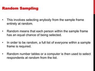 Random Sampling
• This involves selecting anybody from the sample frame
entirely at random.
• Random means that each person within the sample frame
has an equal chance of being selected.
• In order to be random, a full list of everyone within a sample
frame is required.
• Random number tables or a computer is then used to select
respondents at random from the list.
 
