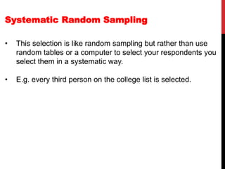 Systematic Random Sampling
• This selection is like random sampling but rather than use
random tables or a computer to select your respondents you
select them in a systematic way.
• E.g. every third person on the college list is selected.
 