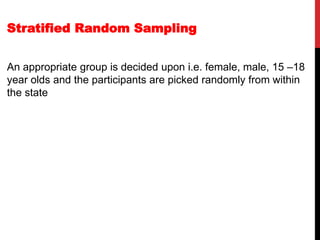 Stratified Random Sampling
An appropriate group is decided upon i.e. female, male, 15 –18
year olds and the participants are picked randomly from within
the state
 