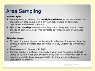 Area Sampling
Advantages
 Area frames can be used for multiple variables at the same time. For
example, an area sample on a city can collect data on land use,
population and income statistics.
 There’s no overlap between sampling units; Every unit has an equal
chance of being selected. This complete coverage results in unbiased
estimates.
Disadvantages
 Although the area frames can be used in subsequent surveys, they can
quickly become outdated (for example, if a city undergoes tremendous
growth).
 Area frames can be costly to build.
 Outliers can be a problem, especially if your map has a few particularly
dense or sparse areas (for example a city that has a national park in its
boundaries might have zero population in some areas and a huge
population in another.
Jyoti Rastogi (Assistant
Professor) 21
 