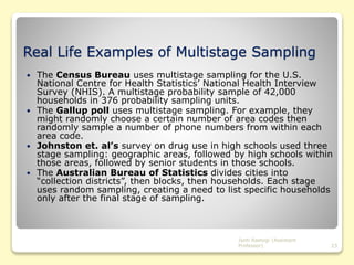 Real Life Examples of Multistage Sampling
 The Census Bureau uses multistage sampling for the U.S.
National Centre for Health Statistics’ National Health Interview
Survey (NHIS). A multistage probability sample of 42,000
households in 376 probability sampling units.
 The Gallup poll uses multistage sampling. For example, they
might randomly choose a certain number of area codes then
randomly sample a number of phone numbers from within each
area code.
 Johnston et. al’s survey on drug use in high schools used three
stage sampling: geographic areas, followed by high schools within
those areas, followed by senior students in those schools.
 The Australian Bureau of Statistics divides cities into
“collection districts”, then blocks, then households. Each stage
uses random sampling, creating a need to list specific households
only after the final stage of sampling.
Jyoti Rastogi (Assistant
Professor) 23
 