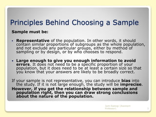 Principles Behind Choosing a Sample
Sample must be:
 Representative of the population. In other words, it should
contain similar proportions of subgroups as the whole population,
and not exclude any particular groups, either by method of
sampling or by design, or by who chooses to respond.
 Large enough to give you enough information to avoid
errors. It does not need to be a specific proportion of your
population, but it does need to be at least a certain size so that
you know that your answers are likely to be broadly correct.
If your sample is not representative, you can introduce bias into
the study. If it is not large enough, the study will be imprecise.
However, if you get the relationship between sample and
population right, then you can draw strong conclusions
about the nature of the population.
3
Jyoti Rastogi (Assistant
Professor)
 